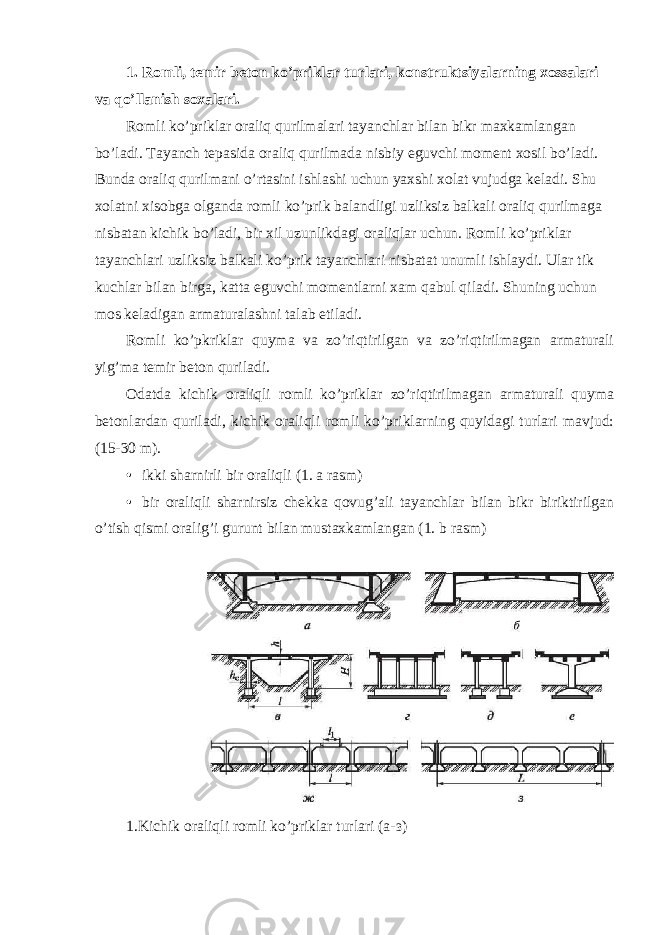 1. Romli, temir beton ko’priklar turlari, konstruktsiyalarning xossalari va qo’llanish soxalari. Romli ko’priklar oraliq qurilmalari tayanchlar bilan bikr maxkamlangan bo’ladi. Tayanch tepasida oraliq qurilmada nisbiy eguvchi moment xosil bo’ladi. Bunda oraliq qurilmani o’rtasini ishlashi uchun yaxshi xolat vujudga keladi. Shu xolatni xisobga olganda romli ko’prik balandligi uzliksiz balkali oraliq qurilmaga nisbatan kichik bo’ladi, bir xil uzunlikdagi oraliqlar uchun. Romli ko’priklar tayanchlari uzliksiz balkali ko’prik tayanchlari nisbatat unumli ishlaydi. Ular tik kuchlar bilan birga, katta eguvchi momentlarni xam qabul qiladi. Shuning uchun mos keladigan armaturalashni talab etiladi. Romli ko’pkriklar quyma va zo’riqtirilgan va zo’riqtirilmagan armaturali yig’ma temir beton quriladi. Odatda kichik oraliqli romli ko’priklar zo’riqtirilmagan armaturali quyma betonlardan quriladi, kichik oraliqli romli ko’priklarning quyidagi turlari mavjud: (15-30 m). • ikki sharnirli bir oraliqli (1. a rasm) • bir oraliqli sharnirsiz chekka qovug’ali tayanchlar bilan bikr biriktirilgan o’tish qismi oralig’i gurunt bilan mustaxkamlangan (1. b rasm) 1.Kichik oraliqli romli ko’priklar turlari (a- з ) 