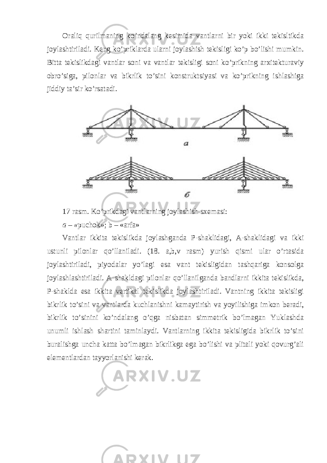 Oraliq qurilmaning ko’ndalang kesimida vantlarni bir yoki ikki tekisltikda joylashtiriladi. Keng ko’priklarda ularni joylashish tekisligi ko’p bo’lishi mumkin. Bitta tekislikdagi vantlar soni va vantlar tekisligi soni ko’prikning arxitekturaviy obro’siga, pilonlar va bikrlik to’sini konstruktsiyasi va ko’prikning ishlashiga jiddiy ta’sir ko’rsatadi. 17 rasm. Ko’prikdagi vantlarning joylashish sxemasi: a – « puchok » ; b – «arfa» Vantlar ikkita tekislikda joylashganda P-shaklidagi, A-shaklidagi va ikki ustunli pilonlar qo’llaniladi. (18. a,b,v rasm) yurish qismi ular o’rtasida joylashtiriladi, piyodalar yo’lagi esa vant tekisligidan tashqariga konsolga joylashlashtiriladi. A-shakldagi pilonlar qo’llanilganda bandlarni ikkita tekislikda, P-shaklda esa ikkita vertikal tekislikda joylashtiriladi. Vantning ikkita tekisligi bikrlik to’sini va vantlarda kuchlanishni kamaytirish va yoyilishiga imkon beradi, bikrlik to’sinini ko’ndalang o’qga nisbatan simmetrik bo’lmagan Yuklashda unumli ishlash shartini taminlaydi. Vantlarning ikkita tekisligida bikrlik to’sini buralishga uncha katta bo’lmagan bikrlikga ega bo’lishi va plitali yoki qovurg’ali elementlardan tayyorlanishi kerak. 