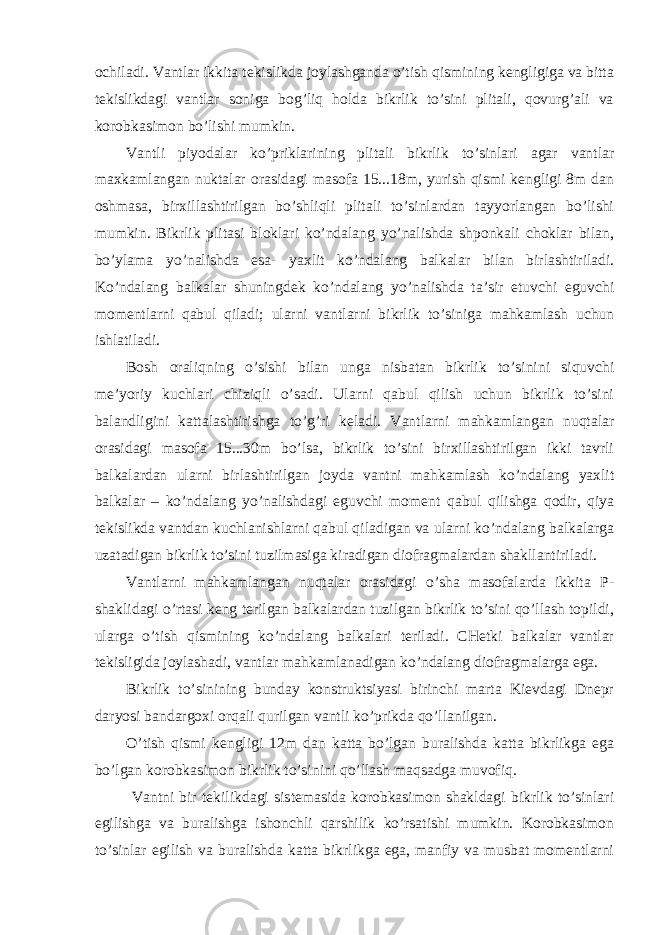 ochiladi. Vantlar ikkita tekislikda joylashganda o’tish qismining kengligiga va bitta tekislikdagi vantlar soniga bog’liq holda bikrlik to’sini plitali, qovurg’ali va korobkasimon bo’lishi mumkin. Vantli piyodalar ko’priklarining plitali bikrlik to’sinlari agar vantlar maxkamlangan nuktalar orasidagi masofa 15...18m, yurish qismi kengligi 8m dan oshmasa, birxillashtirilgan bo’shliqli plitali to’sinlardan tayyorlangan bo’lishi mumkin. Bikrlik plitasi bloklari ko’ndalang yo’nalishda shponkali choklar bilan, bo’ylama yo’nalishda esa- yaxlit ko’ndalang balkalar bilan birlashtiriladi. Ko’ndalang balkalar shuningdek ko’ndalang yo’nalishda ta’sir etuvchi eguvchi momentlarni qabul qiladi; ularni vantlarni bikrlik to’siniga mahkamlash uchun ishlatiladi. Bosh oraliqning o’sishi bilan unga nisbatan bikrlik to’sinini siquvchi me’yoriy kuchlari chiziqli o’sadi. Ularni qabul qilish uchun bikrlik to’sini balandligini kattalashtirishga to’g’ri keladi. Vantlarni mahkamlangan nuqtalar orasidagi masofa 15...30m bo’lsa, bikrlik to’sini birxillashtirilgan ikki tavrli balkalardan ularni birlashtirilgan joyda vantni mahkamlash ko’ndalang yaxlit balkalar – ko’ndalang yo’nalishdagi eguvchi moment qabul qilishga qodir, qiya tekislikda vantdan kuchlanishlarni qabul qiladigan va ularni ko’ndalang balkalarga uzatadigan bikrlik to’sini tuzilmasiga kiradigan diofragmalardan shakllantiriladi. Vantlarni mahkamlangan nuqtalar orasidagi o’sha masofalarda ikkita P- shaklidagi o’rtasi keng terilgan balkalardan tuzilgan bikrlik to’sini qo’llash topildi, ularga o’tish qismining ko’ndalang balkalari teriladi. CHetki balkalar vantlar tekisligida joylashadi, vantlar mahkamlanadigan ko’ndalang diofragmalarga ega. Bikrlik to’sinining bunday konstruktsiyasi birinchi marta Kievdagi Dnepr daryosi bandargoxi orqali qurilgan vantli ko’prikda qo’llanilgan. O’tish qismi kengligi 12m dan katta bo’lgan buralishda katta bikrlikga ega bo’lgan korobkasimon bikrlik to’sinini qo’llash maqsadga muvofiq. Vantni bir tekilikdagi sistemasida korobkasimon shakldagi bikrlik to’sinlari egilishga va buralishga ishonchli qarshilik ko’rsatishi mumkin. Korobkasimon to’sinlar egilish va buralishda katta bikrlikga ega, manfiy va musbat momentlarni 