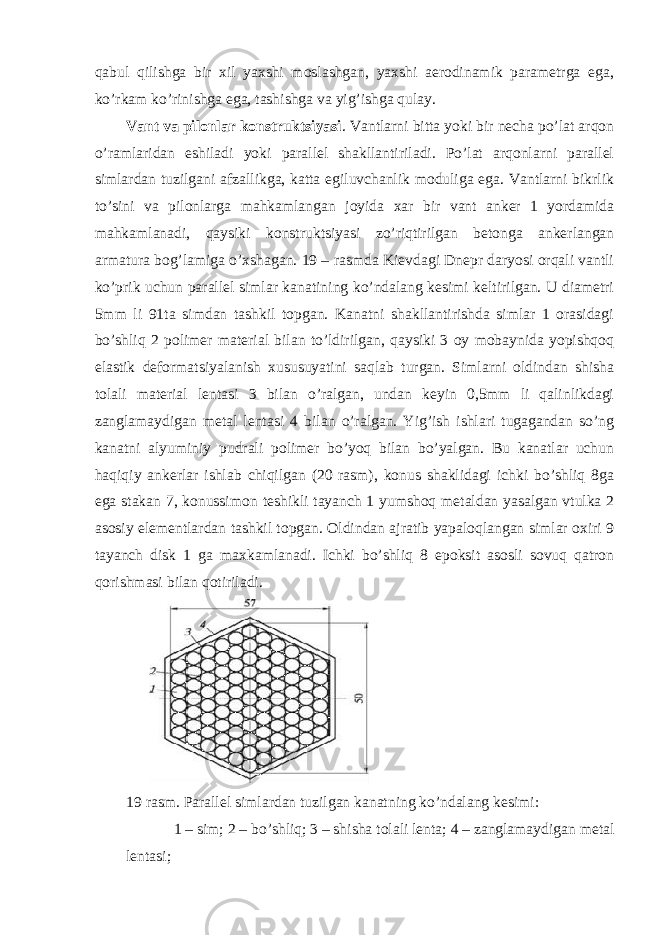 qabul qilishga bir xil yaxshi moslashgan, yaxshi aerodinamik parametrga ega, ko’rkam ko’rinishga ega, tashishga va yig’ishga qulay. Vant va pilonlar konstruktsiyasi . Vantlarni bitta yoki bir necha po’lat arqon o’ramlaridan eshiladi yoki parallel shakllantiriladi. Po’lat arqonlarni parallel simlardan tuzilgani afzallikga, katta egiluvchanlik moduliga ega. Vantlarni bikrlik to’sini va pilonlarga mahkamlangan joyida xar bir vant anker 1 yordamida mahkamlanadi, qaysiki konstruktsiyasi zo’riqtirilgan betonga ankerlangan armatura bog’lamiga o’xshagan. 19 – rasmda Kievdagi Dnepr daryosi orqali vantli ko’prik uchun parallel simlar kanatining ko’ndalang kesimi keltirilgan. U diametri 5mm li 91ta simdan tashkil topgan. Kanatni shakllantirishda simlar 1 orasidagi bo’shliq 2 polimer material bilan to’ldirilgan, qaysiki 3 oy mobaynida yopishqoq elastik deformatsiyalanish xususuyatini saqlab turgan. Simlarni oldindan shisha tolali material lentasi 3 bilan o’ralgan, undan keyin 0,5mm li qalinlikdagi zanglamaydigan metal lentasi 4 bilan o’ralgan. Yig’ish ishlari tugagandan so’ng kanatni alyuminiy pudrali polimer bo’yoq bilan bo’yalgan. Bu kanatlar uchun haqiqiy ankerlar ishlab chiqilgan (20 rasm), konus shaklidagi ichki bo’shliq 8ga ega stakan 7, konussimon teshikli tayanch 1 yumshoq metaldan yasalgan vtulka 2 asosiy elementlardan tashkil topgan. Oldindan ajratib yapaloqlangan simlar oxiri 9 tayanch disk 1 ga maxkamlanadi. Ichki bo’shliq 8 epoksit asosli sovuq qatron qorishmasi bilan qotiriladi. 19 rasm. Parallel simlardan tuzilgan kanatning ko’ndalang kesimi: 1 – sim; 2 – bo’shliq; 3 – shisha tolali lenta; 4 – zanglamaydigan metal lentasi; 