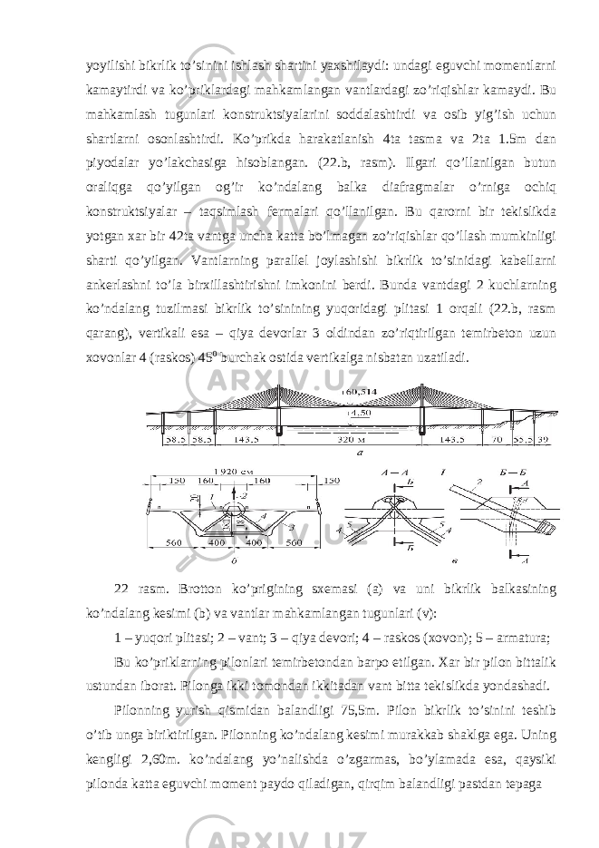 yoyilishi bikrlik to’sinini ishlash shartini yaxshilaydi: undagi eguvchi momentlarni kamaytirdi va ko’priklardagi mahkamlangan vantlardagi zo’riqishlar kamaydi. Bu mahkamlash tugunlari konstruktsiyalarini soddalashtirdi va osib yig’ish uchun shartlarni osonlashtirdi. Ko’prikda harakatlanish 4ta tasma va 2ta 1.5m dan piyodalar yo’lakchasiga hisoblangan. (22.b, rasm). Ilgari qo’llanilgan butun oraliqga qo’yilgan og’ir ko’ndalang balka diafragmalar o’rniga ochiq konstruktsiyalar – taqsimlash fermalari qo’llanilgan. Bu qarorni bir tekislikda yotgan xar bir 42ta vantga uncha katta bo’lmagan zo’riqishlar qo’llash mumkinligi sharti qo’yilgan. Vantlarning parallel joylashishi bikrlik to’sinidagi kabellarni ankerlashni to’la birxillashtirishni imkonini berdi. Bunda vantdagi 2 kuchlarning ko’ndalang tuzilmasi bikrlik to’sinining yuqoridagi plitasi 1 orqali (22.b, rasm qarang), vertikali esa – qiya devorlar 3 oldindan zo’riqtirilgan temirbeton uzun xovonlar 4 (raskos) 45 0 burchak ostida vertikalga nisbatan uzatiladi. 22 rasm. Brotton ko’prigining sxemasi (a) va uni bikrlik balkasining ko’ndalang kesimi (b) va vantlar mahkamlangan tugunlari (v): 1 – yuqori plitasi; 2 – vant; 3 – qiya devori; 4 – raskos (xovon); 5 – armatura; Bu ko’priklarning pilonlari temirbetondan barpo etilgan. Xar bir pilon bittalik ustundan iborat. Pilonga ikki tomondan ikkitadan vant bitta tekislikda yondashadi. Pilonning yurish qismidan balandligi 75,5m. Pilon bikrlik to’sinini teshib o’tib unga biriktirilgan. Pilonning ko’ndalang kesimi murakkab shaklga ega. Uning kengligi 2,60m. ko’ndalang yo’nalishda o’zgarmas, bo’ylamada esa, qaysiki pilonda katta eguvchi moment paydo qiladigan, qirqim balandligi pastdan tepaga 