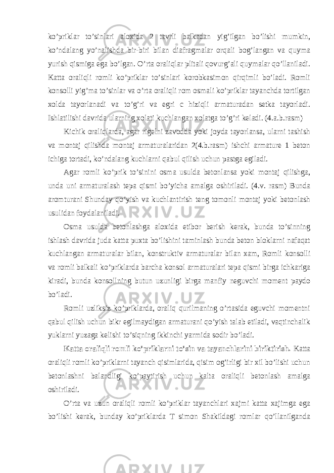 ko’priklar to’sinlari aloxida 2 tavrli balkadan yig’ilgan bo’lishi mumkin, ko’ndalang yo’nalishda bir-biri bilan diafragmalar orqali bog’langan va quyma yurish qismiga ega bo’lgan. O’rta oraliqlar plitali qovurg’ali quymalar qo’llaniladi. Katta oraliqli romli ko’priklar to’sinlari korobkasimon qirqimli bo’ladi. Romli konsolli yig’ma to’sinlar va o’rta oraliqli rom osmali ko’priklar tayanchda tortilgan xolda tayorlanadi va to’g’ri va egri c hiziqli armaturadan setka tayorladi. Ishlatilishi davrida ularning xolati kuchlangan xolatga to’g’ri keladi. (4.a.b.rasm) Kichik oraliqlarda, agar rigelni zavodda yoki joyda tayorlansa, ularni tashish va montaj qilishda montaj armaturalaridan 2(4.b.rasm) ishchi armature 1 beton ichiga tortadi, ko’ndalang kuchlarni qabul qilish uchun pastga egiladi. Agar romli ko’prik to’sinini osma usulda betonlansa yoki montaj qilishga, unda uni armaturalash tepa qismi bo’yicha amalga oshiriladi. (4.v. rasm) Bunda aromturani Shunday qo’yish va kuchlantirish teng tomonli montaj yoki betonlash usulidan foydalaniladi. Osma usulda betonlashga aloxida etibor berish kerak, bunda to’sinning ishlash davrida juda katta puxta bo’lishini taminlash bunda beton bloklarni nafaqat kuchlangan armaturalar bilan, konstruktiv armaturalar bilan xam, Romli konsolli va romli balkali ko’priklarda barcha konsol armaturalari tepa qismi birga ichkariga kiradi, bunda konsollning butun uzunligi birga manfiy neguvchi moment paydo bo’ladi. Romli uzliksiz ko’priklarda, oraliq qurilmaning o’rtasida eguvchi momentni qabul qilish uchun bikr egilmaydigan armaturani qo’yish talab etiladi, vaqtinchalik yuklarni yuzaga kelishi to’siqning ikkinchi yarmida sodir bo’ladi. Katta oraliqli romli ko’priklarni to’sin va tayanchlarini biriktirish. Katta oraliqli romli ko’priklarni tayanch qisimlarida, qisim og’irligi bir xil bo’lishi uchun betonlashni balandligi ko’paytirish uchun kalta oraliqli betonlash amalga oshiriladi. O’rta va uzun oraliqli romli ko’priklar tayanchlari xajmi katta xajimga ega bo’lishi kerak, bunday ko’priklarda T simon Shakildagi romlar qo’llanilganda 