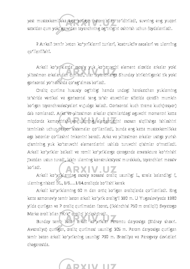 past mustaxkamlikka ega bo’lgan beton bilan to’ldiriladi, suvning eng yuqori satxidan qum yoki garvidan tayanchning og’irligini oshirish uchun foydalaniladi. 2 Arkali temir beton ko’priklarni turlari, kostruktiv asoslari va ularning qo’llanilishi. Arkali ko’priklarda asosiy yuk ko’taruvchi element aloxida arkalar yoki plitasimon arkalar dan quriladi, ular tayanchlarga Shunday biriktirilganki tik yoki gorizontal yo’nalishda qo’zg’almas bo’ladi. Oraliq qurilma hususiy og’irligi hamda undagi harakatchan yuklarning ta’sirida vertikal va gorizontal teng ta’sir etuvchilar sifatida qaraSh mumkin bo’lgan tayanchreaksiyalari vujudga keladi. Gorizontal kuch tirama kuch(raspor) deb nomlanadi. Arka va plitasimon arkalar qisimlaridagi eguvchi momentni katta miqdorda kamaytirish va ularning elementlarini asosan siqilishga ishlashini taminlash uchun raspor sistemalar qo’llaniladi, bunda eng katta mustaxkamlikka ega betonlar qo’llashni imkonini beradi. Arka va plitasimon arkalar ustiga yurish qismining yuk ko’taruvchi elementlarini ushlab turuvchi qisimlar o’rnatiladi. Arkali ko’priklar balkali va romli ko’priklarga qaraganda arxetektura ko’rinishi jixatdan ustun turadi, lekin ularning konstruktsiyasi murakkab, tayanchlari massiv bo’ladi. Arkali ko’priklarning asosiy xossasi oraliq uzunligi L, strela balandligi f, ularning nisbati f/L, 1/6….1/14.oraliqda bo’lishi kerak Arkali ko’priklarning 60 m dan ortiq bo’lgan oraliqlarda qo’llaniladi. Eng katta zamonaviy temir beton arkali ko’prik oralig’I 390 m. U Yugaslaviyada 1980 yilda qurilgan va 2 oraliq qurilmadan iborat, (ikkinchisi 250 m oraliqli) Svyatogo Marka oroli bilan “Krk” orolini birlashtiradi. Bunday temir beton arkali ko’priklar Paromtu daryosiga (Sidney shaxri. Avstraliya) qurilgan, oraliq qurilmasi uzunligi 305 m. Parom daryosiga qurilgan temir beton arkali ko’prikning uzunligi 290 m. Braziliya va Paragvay davlatlari chegarasida. 