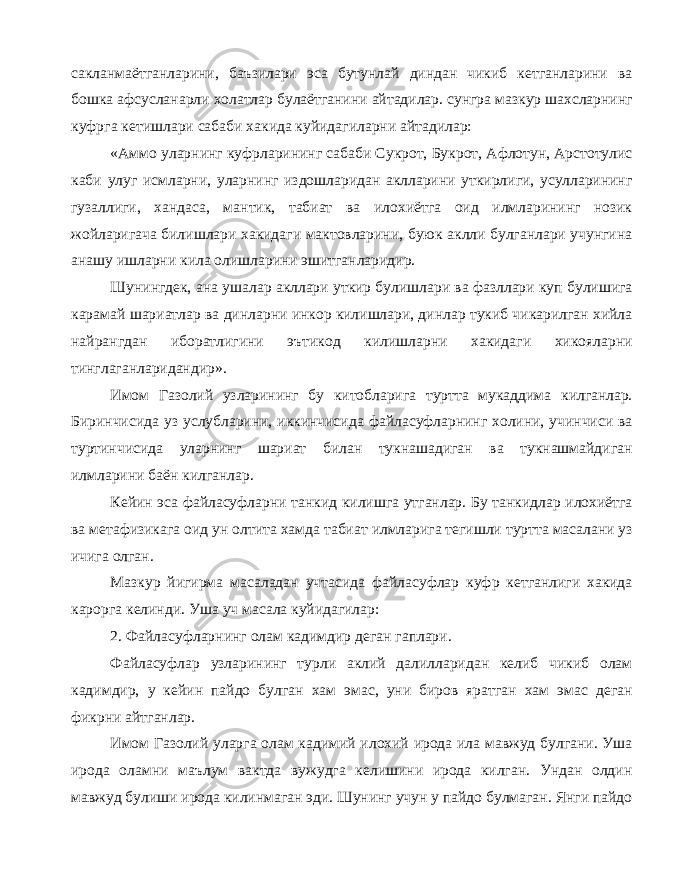 сакланмаётганларини, баъзилари эса бутунлай диндан чикиб кетганларини ва бошка афсусланарли холатлар булаётганини айтадилар. сунгра мазкур шахсларнинг куфрга кетишлари сабаби хакида куйидагиларни айтадилар: «Аммо уларнинг куфрларининг сабаби Сукрот, Букрот, Афлотун, Арстотулис каби улуг исмларни, уларнинг издошларидан аклларини уткирлиги, усулларининг гузаллиги, хандаса, мантик, табиат ва илохиётга оид илмларининг нозик жойларигача билишлари хакидаги мактовларини, буюк аклли булганлари учунгина анашу ишларни кила олишларини эшитганларидир. Шунингдек, ана ушалар акллари уткир булишлари ва фазллари куп булишига карамай шариатлар ва динларни инкор килишлари, динлар тукиб чикарилган хийла найрангдан иборатлигини эътикод килишларни хакидаги хикояларни тинглаганларидандир». Имом Газолий узларининг бу китобларига туртта мукаддима килганлар. Биринчисида уз услубларини, иккинчисида файласуфларнинг холини, учинчиси ва туртинчисида уларнинг шариат билан тукнашадиган ва тукнашмайдиган илмларини баён килганлар. Кейин эса файласуфларни танкид килишга утганлар. Бу танкидлар илохиётга ва метафизикага оид ун олтита хамда табиат илмларига тегишли туртта масалани уз ичига олган. Мазкур йигирма масаладан учтасида файласуфлар куфр кетганлиги хакида карорга келинди. Уша уч масала куйидагилар: 2. Файласуфларнинг олам кадимдир деган гаплари. Файласуфлар узларининг турли аклий далилларидан келиб чикиб олам кадимдир, у кейин пайдо булган хам эмас, уни биров яратган хам эмас деган фикрни айтганлар. Имом Газолий уларга олам кадимий илохий ирода ила мавжуд булгани. Уша ирода оламни маълум вактда вужудга келишини ирода килган. Ундан олдин мавжуд булиши ирода килинмаган эди. Шунинг учун у пайдо булмаган. Янги пайдо 