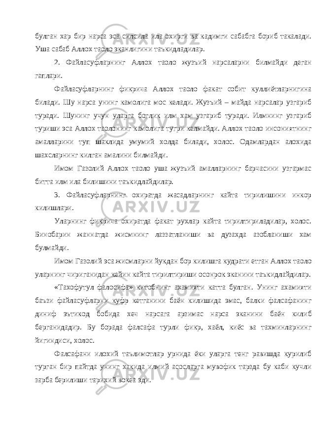 булган хар бир нарса эса силсила ила охирги ва кадимги сабабга бориб такалади. Уша сабаб Аллох таоло эканлигини таъкидладилар. 2. Файласуфларнинг Аллох таоло жузъий нарсаларни билмайди деган гаплари. Файласуфларнинг фикрича Аллох таоло факат собит куллиётларнигина билади. Шу нарса унинг камолига мос келади. Жузъий – майда нарсалар узгариб туради. Шунинг учун уларга боглик илм хам узгариб туради. Илмнинг узгариб туриши эса Аллох таолонинг камолига тугри келмайди. Аллох таоло инсониятнинг амалларини туп шаклида умумий холда билади, холос. Одамлардан алохида шахсларнинг килган амалини билмайди. Имом Газолий Аллох таоло уша жузъий амалларнинг барчасини узгармас битта илм ила билишини таъкидлайдилар. 3. Файласуфларнинг охиратда жасадларнинг кайта тирилишини инкор килишлари. Уларнинг фикрича охиратда факат рухлар кайта тирилтириладилар, холос. Бинобарин жаннатда жисмнинг лаззатланиши ва дузахда азобланиши хам булмайди. Имом Газолий эса жисмларни йукдан бор килишга кудрати етган Аллох таоло уларнинг чириганидан кейин кайта тирилтириши осонрок эканини таъкидлайдилар. «Тахофутул фалосифа» китобнинг ахамияти катта булган. Унинг ахамияти баъзи файласуфларни куфр кетганини баён килишида эмас, балки фалсафанинг диниф эътикод бобида хеч нарсага арзимас нарса эканини баён килиб берганидадир. Бу борада фалсафа турли фикр, хаёл, киёс ва тахминларнинг йигиндиси, холос. Фалсафани илохий таълимотлар урнида ёки уларга тенг равишда курилиб турган бир пайтда унинг хакида илмий асосларга мувофик тарзда бу каби кучли зарба берилиши тарихий вокеа эди. 