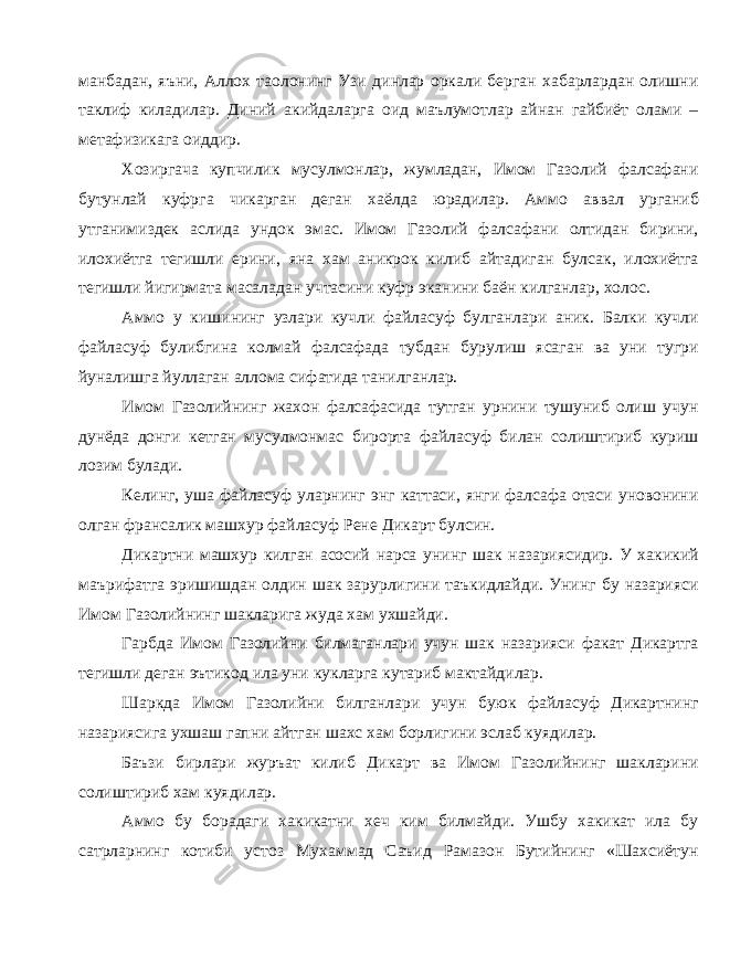 манбадан, яъни, Аллох таолонинг Узи динлар оркали берган хабарлардан олишни таклиф киладилар. Диний акийдаларга оид маълумотлар айнан гайбиёт олами – метафизикага оиддир. Хозиргача купчилик мусулмонлар, жумладан, Имом Газолий фалсафани бутунлай куфрга чикарган деган хаёлда юрадилар. Аммо аввал урганиб утганимиздек аслида ундок эмас. Имом Газолий фалсафани олтидан бирини, илохиётга тегишли ерини, яна хам аникрок килиб айтадиган булсак, илохиётга тегишли йигирмата масаладан учтасини куфр эканини баён килганлар, холос. Аммо у кишининг узлари кучли файласуф булганлари аник. Балки кучли файласуф булибгина колмай фалсафада тубдан бурулиш ясаган ва уни тугри йуналишга йуллаган аллома сифатида танилганлар. Имом Газолийнинг жахон фалсафасида тутган урнини тушуниб олиш учун дунёда донги кетган мусулмонмас бирорта файласуф билан солиштириб куриш лозим булади. Келинг, уша файласуф уларнинг энг каттаси, янги фалсафа отаси уновонини олган франсалик машхур файласуф Рене Дикарт булсин. Дикартни машхур килган асосий нарса унинг шак назариясидир. У хакикий маърифатга эришишдан олдин шак зарурлигини таъкидлайди. Унинг бу назарияси Имом Газолийнинг шакларига жуда хам ухшайди. Гарбда Имом Газолийни билмаганлари учун шак назарияси факат Дикартга тегишли деган эътикод ила уни кукларга кутариб мактайдилар. Шаркда Имом Газолийни билганлари учун буюк файласуф Дикартнинг назариясига ухшаш гапни айтган шахс хам борлигини эслаб куядилар. Баъзи бирлари журъат килиб Дикарт ва Имом Газолийнинг шакларини солиштириб хам куядилар. Аммо бу борадаги хакикатни хеч ким билмайди. Ушбу хакикат ила бу сатрларнинг котиби устоз Мухаммад Саъид Рамазон Бутийнинг «Шахсиётун 