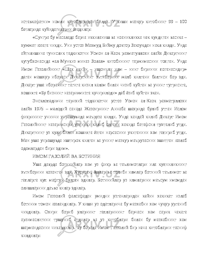 иставкафатни» номли китобларидан билди. У киши мазкур китобнинг 99 – 100 бетларида куйидагиларни ёзадилар: «Сунгра бу масалада барча иккиланиш ва ноаникликка чек куядиган васика – хужжат юзага чикди. Уни устоз Махмуд Бийжу доктор Закзукдан накл килди. Унда айтилишича тунислик тадкикотчи Усмон ал-Каок рахматуллохи алайх Дикартнинг кутубхонасида «ал-Мункиз миназ Золал» китобининг таржимасини топган. Унда Имом Газолийнинг «Шак якийн – ишончли илм – нинг биринчи поганасидир» деган машхур ибораси Дикартнинг эътиборини жалб килгани белгиси бор эди. Дикарт уша иборанинг тагига кизил калам билан чизиб куйган ва унинг тугрисига, хошияга «Бу бизнинг назариямизга кучирилади» деб ёзиб куйган экан. Энсклопедиячи тарихий тадкикотчи устоз Усмон ал-Каок рахматуллохи алайх 1975 – мелодий санада Жазоирнинг Аннаба шахрида булиб утган Ислом фикрининг унинчи учрашувида маъруза килди. Унда кандай килиб Дикарт Имом Газолийнинг назариясини узиники килиб олгани хакида батафсил тухталиб утди. Дикартнинг уз кули билан хошияга ёзган нарсасини укиганини хам гапириб утди. Мен уша учрашувда иштирок килган ва унинг мазкур маърузасини эшитган юзлаб одамлардан бири эдим». ИМОМ ГАЗОЛИЙ ВА БОТИНИЯ Уша даврда ботинийлар хам уз фикр ва таълимотлари ила купчиликнинг эътиборини козонган эди. Хусусан, ёшлар ва толиби илмлар ботиний таълимот ва гапларга куп мафтун булган эдилар. Ботинийлар уз илмларини маъсум имомдан олишларини даъво килар эдилар. Имом Газзолий фалсафадан умидни узганларидан кейин хакикат излаб ботиния томон юзландилар. У киши уз одатларича бу мазхабни хам чукур урганиб чикдилар. Охири бориб уларнинг гапларининг барчаси хам сарик чакага арзимаслигини тушуниб етдилар ва уз китоблари билан бу мазхабнинг хам шармандасини чикардилар. Бу борада Имом Газзолий бир неча китобларни тасниф килдилар: 