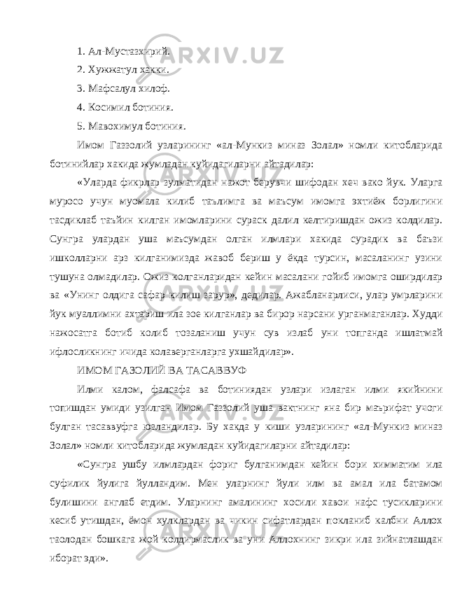 1. Ал-Мустазхирий. 2. Хужжатул хакки. 3. Мафсалул хилоф. 4. Косимил ботиния. 5. Мавохимул ботиния. Имом Газзолий узларининг «ал-Мункиз миназ Золал» номли китобларида ботинийлар хакида жумладан куйидагиларни айтадилар: «Уларда фикрлар зулматидан нажот берувчи шифодан хеч вако йук. Уларга муросо учун муомала килиб таълимга ва маъсум имомга эхтиёж борлигини тасдиклаб таъйин килган имомларини сураск далил келтиришдан ожиз колдилар. Сунгра улардан уша маъсумдан олган илмлари хакида сурадик ва баъзи ишколларни арз килганимизда жавоб бериш у ёкда турсин, масаланинг узини тушуна олмадилар. Ожиз колганларидан кейин масалани гойиб имомга оширдилар ва «Унинг олдига сафар килиш зарур», дедилар. Ажабланарлиси, улар умрларини йук муаллимни ахтариш ила зое килганлар ва бирор нарсани урганмаганлар. Худди нажосатга ботиб колиб тозаланиш учун сув излаб уни топганда ишлатмай ифлосликнинг ичида колаверганларга ухшайдилар». ИМОМ ГАЗОЛИЙ ВА ТАСАВВУФ Илми калом, фалсафа ва ботиниядан узлари излаган илми якийнини топишдан умиди узилган Имом Газзолий уша вактнинг яна бир маърифат учоги булган тасаввуфга юзландилар. Бу хакда у киши узларининг «ал-Мункиз миназ Золал» номли китобларида жумладан куйидагиларни айтадилар: «Сунгра ушбу илмлардан фориг булганимдан кейин бори химматим ила суфилик йулига йулландим. Мен уларнинг йули илм ва амал ила батамом булишини англаб етдим. Уларнинг амалининг хосили хавои нафс тусикларини кесиб утишдан, ёмон хулклардан ва чикин сифатлардан покланиб калбни Аллох таолодан бошкага жой колдирмаслик ва уни Аллохнинг зикри ила зийнатлашдан иборат эди». 