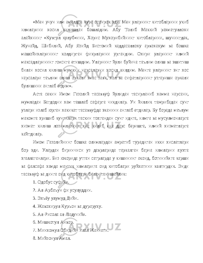 «Мен учун илм амалдан кура осонрок эди. Мен уларнинг китобларини укиб илмларини хосил килишдан бошладим. Абу Толиб Маккий рахматуллохи алайхнинг «Кувтул кулуб»ини, Хорис Мухорибийнинг китобларини, шунингдек, Жунайд, Шибилий, Абу Язийд Бистомий каддасаллоху арвохахум ва бошка машойихларининг колдирган фикрларини ургандим. Охири уларнинг илмий максадларининг гоясига етишдим. Уларнинг йули буйича таълим олиш ва эшитиш билан хосил килиш мумкин нарсаларни хосил килдим. Менга уларнинг энг хос нарсалари таълим олиш оркали эмас завк, хол ва сифатларнинг узгариши оркали булишини англаб етдим». Аста секин Имом Газолий тасаввуф йулидан тасирланиб хамма нарсани, жумладан Багдодни хам ташлаб сафарга чикдилар. Ун йиллик тажрибадан сунг узлари излаб юрган хакикат тасаввуфда эканини англаб етдилар. Бу борада маълум макомга эришиб кунгилари таскин топгандан сунг иднга, илмга ва мусулмонларга хизмат килиш лозимлигини хис килиб яна дарс беришга, илмий хизматларга кайтдилар. Имом Газолийнинг бошка олимлардан ажратиб турадиган икки хислатлари бор эди. Улардан биринчиси уз даврларида таркалган барча илмларни пухта эгаллаганлари. Биз юкорида утган сатрларда у кишининг акоид, ботинийяга карши ва фалсафа хамда мантик илмларига оид китоблари руйхатини келтирдик. Энди тасаввуф ва динга оид китоблари билан танишайлик: 1. Одобус суфийя. 2. Ал-Арбаъун фи усулуддин. 3. Эхъёу улумуд Дийн. 4. Жавохирул Куръон ва дураруху. 5. Ал-Рисола ал-Ладунийя. 6. Мишкотул Анвор. 7. Минхожул Обидийн илал Жаннати. 8. Мийзонул Амал. 