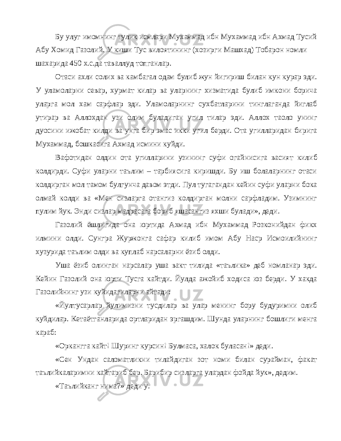 Бу улуг имомнинг тулик исмлари Мухаммад ибн Мухаммад ибн Ахмад Тусий Абу Хомид Газолий. У киши Тус вилоятининг (хозирги Машхад) Тобарон номли шахарида 450 х.с.да таваллуд топганлар. Отаси ахли солих ва камбагал одам булиб жун йигириш билан кун курар эди. У уламоларни севар, хурмат килар ва уларнинг хизматида булиб имкони борича уларга мол хам сарфлар эди. Уламоларнинг сухбатларини тинглаганда йиглаб утирар ва Аллохдан узи олим буладиган угил тилар эди. Аллох таоло унинг дуосини ижобат килди ва унга бир эмас икки угил берди. Ота угилларидан бирига Мухаммад, бошкасига Ахмад исмини куйди. Вафотидан олдин ота угилларини узининг суфи огайнисига васият килиб колдирди. Суфи уларни таълим – тарбиясига киришди. Бу иш болаларнинг отаси колдирган мол тамом булгунча давом этди. Пул тугагандан кейин суфи уларни бока олмай колди ва «Мен сизларга отангиз колдирган молни сарфладим. Узимнинг пулим йук. Энди сизлар мадрасага бориб яшасангиз яхши булади», деди. Газолий ёшлигида она юртида Ахмад ибн Мухаммад Розконийдан фикх илмини олди. Сунгра Журжонга сафар килиб имом Абу Наср Исмоилийнинг хузурида таълим олди ва куплаб нарсаларни ёзиб олди. Уша ёзиб олинган нарсалар уша вакт тилида «таълика» деб номланар эди. Кейин Газолий она юрти Тусга кайтди. Йулда ажойиб ходиса юз берди. У хакда Газолийнинг узи куйидагиларни айтади: «Йултусарлар йулимизни тусдилар ва улар менинг бору будуримни олиб куйдилар. Кетаётганларида ортларидан эргашдим. Шунда уларнинг бошлиги менга караб: «Оркангга кайт! Шуринг курсин! Булмаса, халок буласан!» деди. «Сен Ундан саломатликни тилайдиган зот номи билан сурайман, факат таълийкаларимни кайтариб бер. Барибир сизларга улардан фойда йук», дедим. «Таълийканг нима?» деди у. 