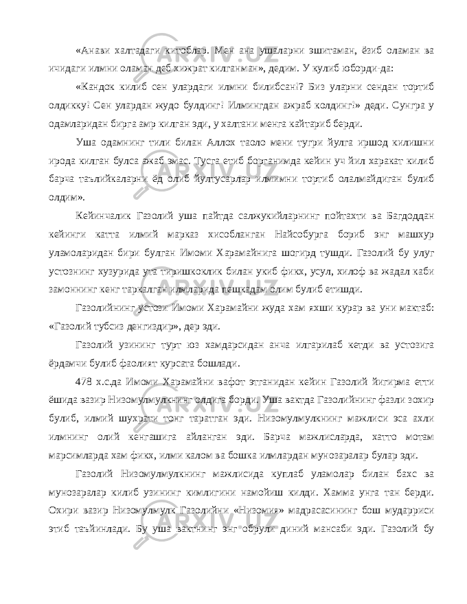 «Анави халтадаги китоблар. Мен ана ушаларни эшитаман, ёзиб оламан ва ичидаги илмни оламан деб хижрат килганман», дедим. У кулиб юборди-да: «Кандок килиб сен улардаги илмни билибсан!? Биз уларни сендан тортиб олдикку! Сен улардан жудо булдинг! Илмингдан ажраб колдинг!» деди. Сунгра у одамларидан бирга амр килган эди, у халтани менга кайтариб берди. Уша одамнинг тили билан Аллох таоло мени тугри йулга иршод килишни ирода килган булса ажаб эмас. Тусга етиб борганимда кейин уч йил харакат килиб барча таълийкаларни ёд олиб йултусарлар илмимни тортиб олалмайдиган булиб олдим». Кейинчалик Газолий уша пайтда салжукийларнинг пойтахти ва Багдоддан кейинги катта илмий марказ хисобланган Найсобурга бориб энг машхур уламоларидан бири булган Имоми Харамайнига шогирд тушди. Газолий бу улуг устознинг хузурида ута тиришкоклик билан укиб фикх, усул, хилоф ва жадал каби замоннинг кенг таркалган илмларида пешкадам олим булиб етишди. Газолийнинг устози Имоми Харамайни жуда хам яхши курар ва уни мактаб: «Газолий тубсиз денгиздир», дер эди. Газолий узининг турт юз хамдарсидан анча илгарилаб кетди ва устозига ёрдамчи булиб фаолият курсата бошлади. 478 х.с.да Имоми Харамайни вафот этганидан кейин Газолий йигирма етти ёшида вазир Низомулмулкнинг олдига борди. Уша вактда Газолийнинг фазли зохир булиб, илмий шухрати тонг таратган эди. Низомулмулкнинг мажлиси эса ахли илмнинг олий кенгашига айланган эди. Барча мажлисларда, хатто мотам марсимларда хам фикх, илми калом ва бошка илмлардан мунозаралар булар эди. Газолий Низомулмулкнинг мажлисида куплаб уламолар билан бахс ва мунозаралар килиб узининг кимлигини намойиш килди. Хамма унга тан берди. Охири вазир Низомулмулк Газолийни «Низомия» мадрасасининг бош мударриси этиб таъйинлади. Бу уша вактнинг энг обрули диний мансаби эди. Газолий бу 