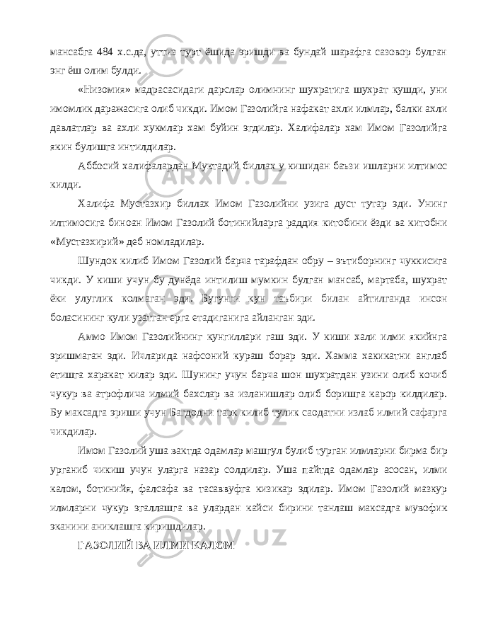 мансабга 484 х.с.да, уттиз турт ёшида эришди ва бундай шарафга сазовор булган энг ёш олим булди. «Низомия» мадрасасидаги дарслар олимнинг шухратига шухрат кушди, уни имомлик даражасига олиб чикди. Имом Газолийга нафакат ахли илмлар, балки ахли давлатлар ва ахли хукмлар хам буйин эгдилар. Халифалар хам Имом Газолийга якин булишга интилдилар. Аббосий халифалардан Муктадий биллах у кишидан баъзи ишларни илтимос килди. Халифа Мустазхир биллах Имом Газолийни узига дуст тутар эди. Унинг илтимосига биноан Имом Газолий ботинийларга раддия китобини ёзди ва китобни «Мустазхирий» деб номладилар. Шундок килиб Имом Газолий барча тарафдан обру – эътиборнинг чуккисига чикди. У киши учун бу дунёда интилиш мумкин булган мансаб, мартаба, шухрат ёки улуглик колмаган эди. Бугунги кун таъбири билан айтилганда инсон боласининг кули узатган ерга етадиганига айланган эди. Аммо Имом Газолийнинг кунгиллари гаш эди. У киши хали илми якийнга эришмаган эди. Ичларида нафсоний кураш борар эди. Хамма хакикатни англаб етишга харакат килар эди. Шунинг учун барча шон шухратдан узини олиб кочиб чукур ва атрофлича илмий бахслар ва изланишлар олиб боришга карор килдилар. Бу максадга эриши учун Багдодни тарк килиб тулик саодатни излаб илмий сафарга чикдилар. Имом Газолий уша вактда одамлар машгул булиб турган илмларни бирма бир урганиб чикиш учун уларга назар солдилар. Уша пайтда одамлар асосан, илми калом, ботинийя, фалсафа ва тасаввуфга кизикар эдилар. Имом Газолий мазкур илмларни чукур эгаллашга ва улардан кайси бирини танлаш максадга мувофик эканини аниклашга киришдилар. ГАЗОЛИЙ ВА ИЛМИ КАЛОМ 