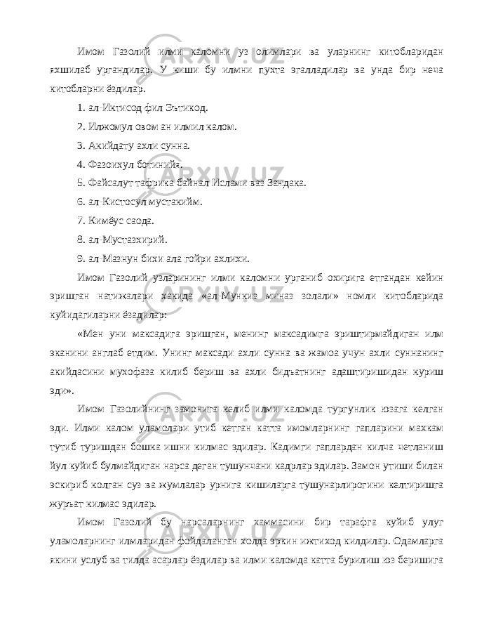 Имом Газолий илми каломни уз олимлари ва уларнинг китобларидан яхшилаб ургандилар. У киши бу илмни пухта эгалладилар ва унда бир неча китобларни ёздилар. 1. ал-Иктисод фил Эътикод. 2. Илжомул овом ан илмил калом. 3. Акийдату ахли сунна. 4. Фазоихул ботинийя. 5. Файсалут тафрика байнал Ислами ваз Зандака. 6. ал-Кистосул мустакийм. 7. Кимёус саода. 8. ал-Мустазхирий. 9. ал-Мазнун бихи ала гойри ахлихи. Имом Газолий узларининг илми каломни урганиб охирига етгандан кейин эришган натижалари хакида «ал-Мункиз миназ золали» номли китобларида куйидагиларни ёзадилар: «Мен уни максадига эришган, менинг максадимга эриштирмайдиган илм эканини англаб етдим. Унинг максади ахли сунна ва жамоа учун ахли суннанинг акийдасини мухофаза килиб бериш ва ахли бидъатнинг адаштиришидан куриш эди». Имом Газолийнинг замонига келиб илми каломда тургунлик юзага келган эди. Илми калом уламолари утиб кетган катта имомларнинг гапларини махкам тутиб туришдан бошка ишни килмас эдилар. Кадимги гаплардан килча четланиш йул куйиб булмайдиган нарса деган тушунчани кадрлар эдилар. Замон утиши билан эскириб колган суз ва жумлалар урнига кишиларга тушунарлирогини келтиришга журъат килмас эдилар. Имом Газолий бу нарсаларнинг хаммасини бир тарафга куйиб улуг уламоларнинг илмларидан фойдаланган холда эркин ижтиход килдилар. Одамларга якини услуб ва тилда асарлар ёздилар ва илми каломда катта бурилиш юз беришига 