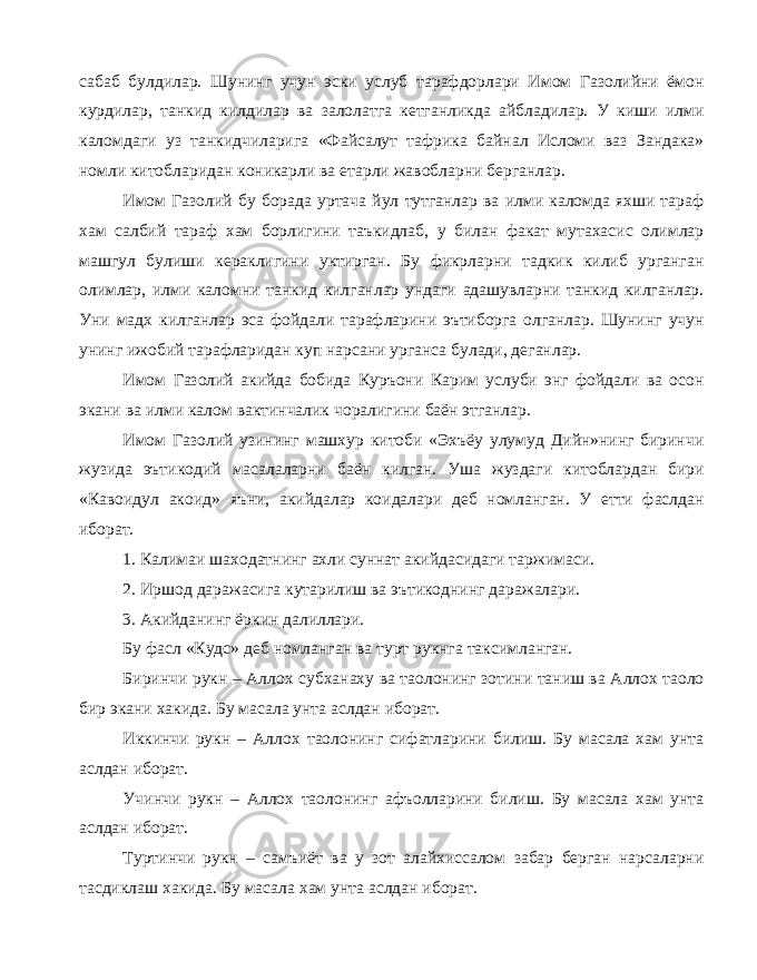 сабаб булдилар. Шунинг учун эски услуб тарафдорлари Имом Газолийни ёмон курдилар, танкид килдилар ва залолатга кетганликда айбладилар. У киши илми каломдаги уз танкидчиларига «Файсалут тафрика байнал Исломи ваз Зандака» номли китобларидан коникарли ва етарли жавобларни берганлар. Имом Газолий бу борада уртача йул тутганлар ва илми каломда яхши тараф хам салбий тараф хам борлигини таъкидлаб, у билан факат мутахасис олимлар машгул булиши кераклигини уктирган. Бу фикрларни тадкик килиб урганган олимлар, илми каломни танкид килганлар ундаги адашувларни танкид килганлар. Уни мадх килганлар эса фойдали тарафларини эътиборга олганлар. Шунинг учун унинг ижобий тарафларидан куп нарсани урганса булади, деганлар. Имом Газолий акийда бобида Куръони Карим услуби энг фойдали ва осон экани ва илми калом вактинчалик чоралигини баён этганлар. Имом Газолий узининг машхур китоби «Эхъёу улумуд Дийн»нинг биринчи жузида эътикодий масалаларни баён килган. Уша жуздаги китоблардан бири «Кавоидул акоид» яъни, акийдалар коидалари деб номланган. У етти фаслдан иборат. 1. Калимаи шаходатнинг ахли суннат акийдасидаги таржимаси. 2. Иршод даражасига кутарилиш ва эътикоднинг даражалари. 3. Акийданинг ёркин далиллари. Бу фасл «Кудс» деб номланган ва турт рукнга таксимланган. Биринчи рукн – Аллох субханаху ва таолонинг зотини таниш ва Аллох таоло бир экани хакида. Бу масала унта аслдан иборат. Иккинчи рукн – Аллох таолонинг сифатларини билиш. Бу масала хам унта аслдан иборат. Учинчи рукн – Аллох таолонинг афъолларини билиш. Бу масала хам унта аслдан иборат. Туртинчи рукн – самъиёт ва у зот алайхиссалом забар берган нарсаларни тасдиклаш хакида. Бу масала хам унта аслдан иборат. 