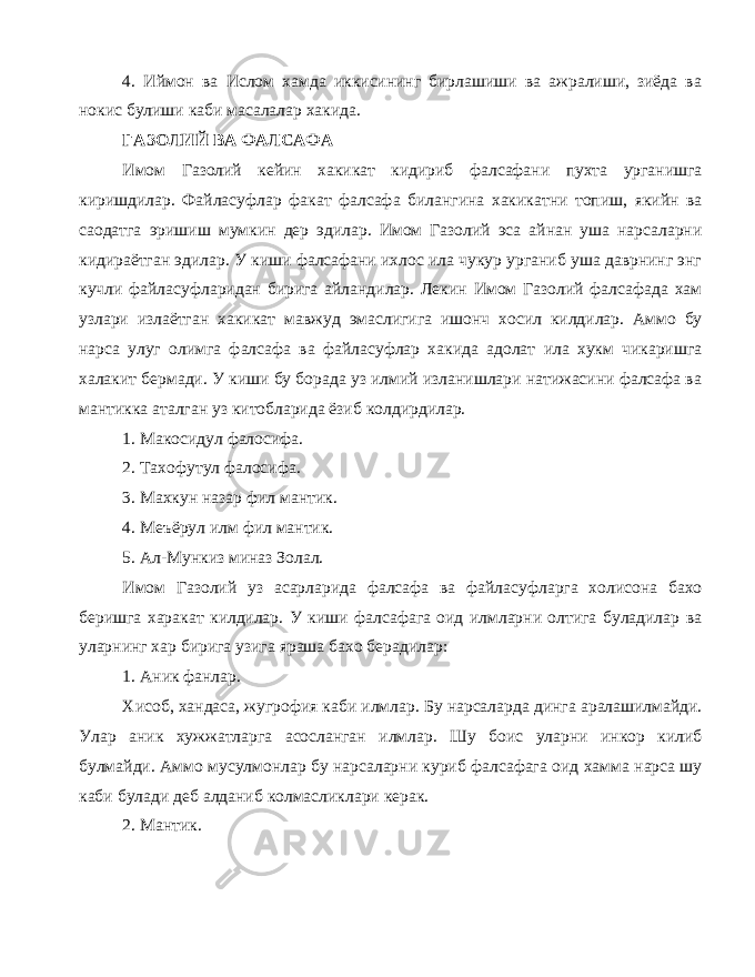 4. Иймон ва Ислом хамда иккисининг бирлашиши ва ажралиши, зиёда ва нокис булиши каби масалалар хакида. ГАЗОЛИЙ ВА ФАЛСАФА Имом Газолий кейин хакикат кидириб фалсафани пухта урганишга киришдилар. Файласуфлар факат фалсафа билангина хакикатни топиш, якийн ва саодатга эришиш мумкин дер эдилар. Имом Газолий эса айнан уша нарсаларни кидираётган эдилар. У киши фалсафани ихлос ила чукур урганиб уша даврнинг энг кучли файласуфларидан бирига айландилар. Лекин Имом Газолий фалсафада хам узлари излаётган хакикат мавжуд эмаслигига ишонч хосил килдилар. Аммо бу нарса улуг олимга фалсафа ва файласуфлар хакида адолат ила хукм чикаришга халакит бермади. У киши бу борада уз илмий изланишлари натижасини фалсафа ва мантикка аталган уз китобларида ёзиб колдирдилар. 1. Макосидул фалосифа. 2. Тахофутул фалосифа. 3. Махкун назар фил мантик. 4. Меъёрул илм фил мантик. 5. Ал-Мункиз миназ Золал. Имом Газолий уз асарларида фалсафа ва файласуфларга холисона бахо беришга харакат килдилар. У киши фалсафага оид илмларни олтига буладилар ва уларнинг хар бирига узига яраша бахо берадилар: 1. Аник фанлар. Хисоб, хандаса, жугрофия каби илмлар. Бу нарсаларда динга аралашилмайди. Улар аник хужжатларга асосланган илмлар. Шу боис уларни инкор килиб булмайди. Аммо мусулмонлар бу нарсаларни куриб фалсафага оид хамма нарса шу каби булади деб алданиб колмасликлари керак. 2. Мантик. 