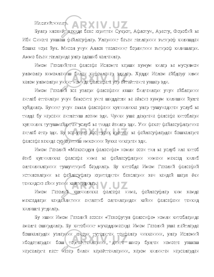 Илохиётчилар. Булар илохиёт хакида бахс юритган Сукрот, Афлотун, Арасту, Форобий ва Ибн Синога ухшаш файласуфлар. Уларнинг баъзи гапларини эътироф килишдан бошка чора йук. Мисол учун Аллох таолонинг борлигини эътироф килишлари. Аммо баъзи гапларида улар адашиб колганлар. Имом Газолийгача фалсафа Исломга карши хужум килар ва мусулмон уламолар химояланиш билан кифояланар эдилар. Худди Ислом айбдору илми калом уламолари унинг номида фалсафага узр айтаётганга ухшар эди. Имом Газолий эса узлари фалсафани яхши билганлари учун айбларини англаб етганлари учун бевосита унга шиддатли ва аёвсиз хужум килишни йулга куйдилар. Бунинг учун аввал фалсафани купчиликка улар тушунадиган услуб ва тилда бу нарсани англатиш лозим эди. Чунки уша давргача фалсафа китоблари купчилик тутушмайдиган услуб ва тилда ёзилар эди. Уни факат файласуфларгина англаб етар эди. Бу эса узига хос тусик яратган ва файласуфлардан бошкаларга фалсафа хакида суз юритиш имконини йукка чикарган эди. Имом Газолий «Макосидул фалосифа» номли осон тил ва услуб ила китоб ёзиб купчиликка фалсафа нима ва файласуфларни нимани максад килиб олганликларини тушунтириб бердилар. Бу китобда Имом Газолий фалсафий истилохларни ва файласуфлар юритадиган бахсларни хеч кандай шарх ёки танкидсиз айни узини келтирдилар. Имом Газолий купчиликка фалсафа нима, файласуфлар ким хамда максадлари кандайлигини англатиб олганларидан кейин фалсафани танкид килишга утдилар. Бу ишни Имом Газолий асосан «Тахофутул фалосифа» номли китобларида амалга оширдилар. Бу китобнинг мукаддимасида Имом Газолий уша пайтларда бошкалардан узларини юкори тутадиган тоифалар чикканини, улар Исломий ибодатлардан бош тортаётганларини, динга шиор булган намозга ухшаш нарсаларга паст назар билан караётганларини, харом килинган нарсалардан 