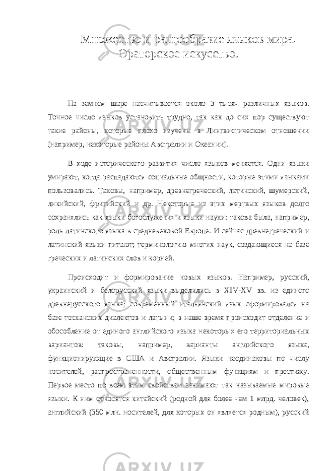 Множество и разнообразие языков мира. Ораторское искусство. На земном шаре насчитывается около 3 тысяч различных языков. Точное число языков установить трудно, так как до сих пор существуют такие районы, которые плохо изучены в Лингвистическом отношении (например, некоторые районы Австралии и Океании). В ходе исторического развития число языков меняется. Одни языки умирают, когда распадаются социальные общности, которые этими языками пользовались. Таковы, например, древнегреческий, латинский, шумерский, ликийский, фригийский и др. Некоторые из этих мертвых языков долго сохранялись как языки богослужения и языки науки: такова была, например, роль латинского языка в средневековой Европе. И сейчас древнегреческий и латинский языки питают; терминологию многих наук, создающиеся на базе греческих и латинских слов и корней. Происходит и формирование новых языков. Например, русский, украинский и белорусский языки выделились в XIV - XV вв. из единого древнерусского языка; современный итальянский язык сформировался на базе тосканских диалектов и латыни; в наше время происходит отделение и обособление от единого английского языка некоторых его территориальных вариантов: таковы, например, варианты английского языка, функционирующие в США и Австралии. Языки неодинаковы по числу носителей, распространенности, общественным функциям и престижу. Первое место по всем этим свойствам занимают так называемые мировые языки. К ним относятся китайский (родной для более чем 1 млрд. человек), английский (350 млн. носителей, для которых он является родным), русский 