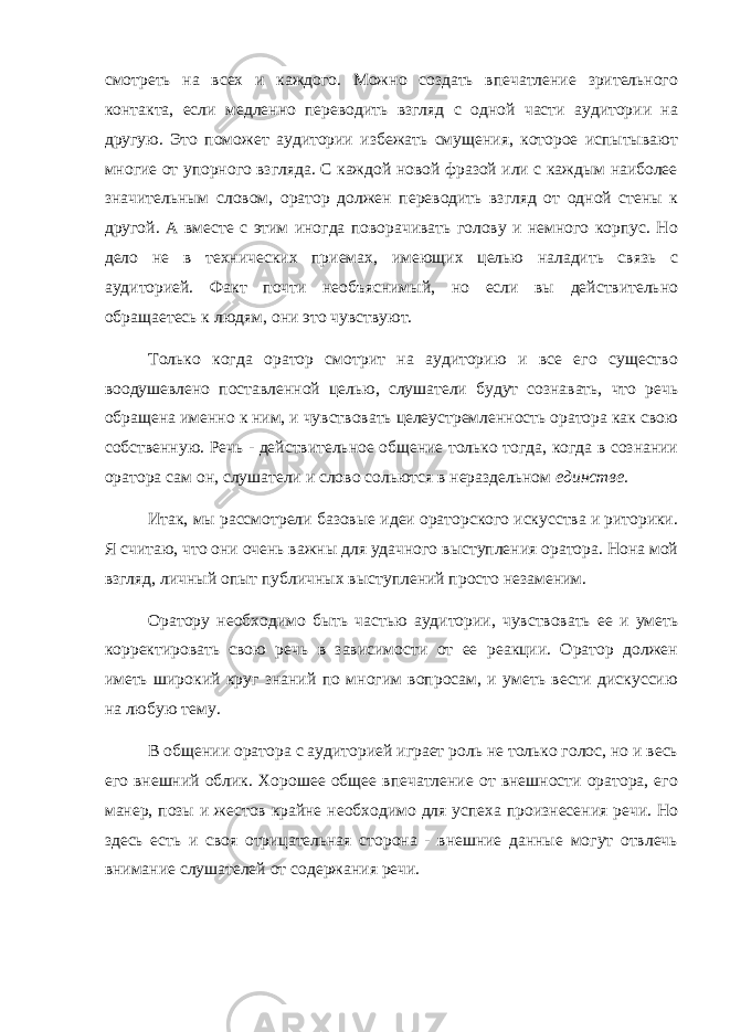 смотреть на всех и каждого. Можно создать впечатление зрительного контакта, если медленно переводить взгляд с одной части аудитории на другую. Это поможет аудитории избежать смущения, которое испытывают многие от упорного взгляда. С каждой новой фразой или с каждым наиболее значительным словом, оратор должен переводить взгляд от одной стены к другой. А вместе с этим иногда поворачивать голову и немного корпус. Но дело не в технических приемах, имеющих целью наладить связь с аудиторией. Факт почти необъяснимый, но если вы действительно обращаетесь к людям, они это чувствуют. Только когда оратор смотрит на аудиторию и все его существо воодушевлено поставленной целью, слушатели будут сознавать, что речь обращена именно к ним, и чувствовать целеустремленность оратора как свою собственную. Речь - действительное общение только тогда, когда в сознании оратора сам он, слушатели и слово сольются в нераздельном единстве. Итак, мы рассмотрели базовые идеи ораторского искусства и риторики. Я считаю, что они очень важны для удачного выступления оратора. Нона мой взгляд, личный опыт публичных выступлений просто незаменим. Оратору необходимо быть частью аудитории, чувствовать ее и уметь корректировать свою речь в зависимости от ее реакции. Оратор должен иметь широкий круг знаний по многим вопросам, и уметь вести дискуссию на любую тему. В общении оратора с аудиторией играет роль не только голос, но и весь его внешний облик. Хорошее общее впечатление от внешности оратора, его манер, позы и жестов крайне необходимо для успеха произнесения речи. Но здесь есть и своя отрицательная сторона - внешние данные могут отвлечь внимание слушателей от содержания речи. 
