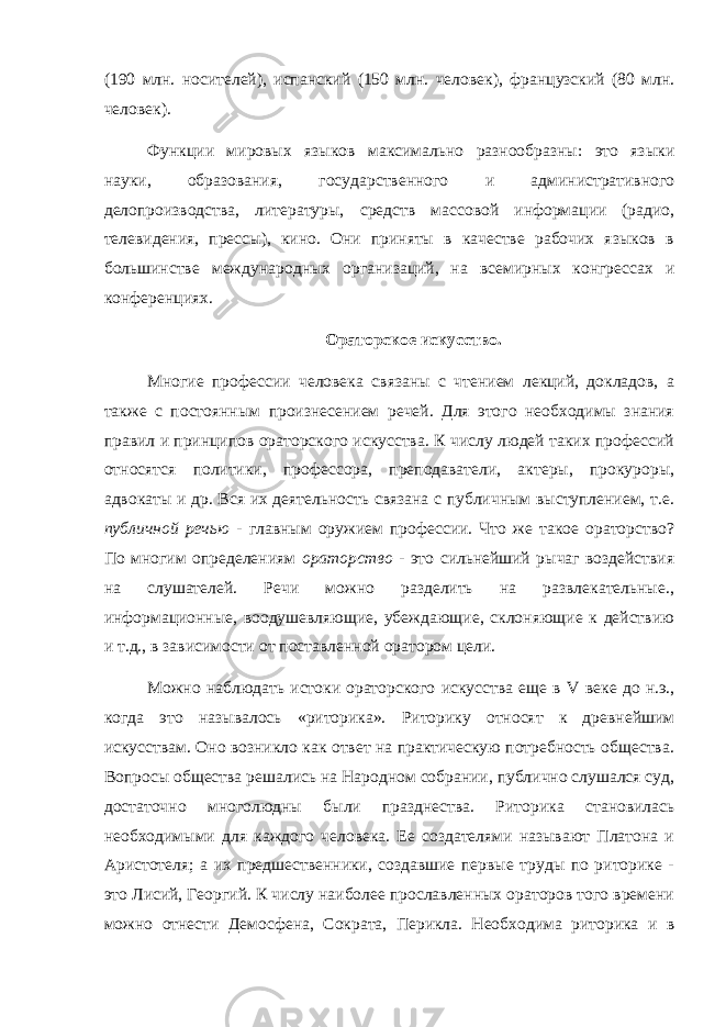 (190 млн. носителей), испанский (150 млн. человек), французский (80 млн. человек). Функции мировых языков максимально разнообразны: это языки науки, образования, государственного и административного делопроизводства, литературы, средств массовой информации (радио, телевидения, прессы), кино. Они приняты в качестве рабочих языков в большинстве международных организаций, на всемирных конгрессах и конференциях. Ораторское искусство. Многие профессии человека связаны с чтением лекций, докладов, а также с постоянным произнесением речей. Для этого необходимы знания правил и принципов ораторского искусства. К числу людей таких профессий относятся политики, профессора, преподаватели, актеры, прокуроры, адвокаты и др. Вся их деятельность связана с публичным выступлением, т.е. публичной речью - главным оружием профессии. Что же такое ораторство? По многим определениям ораторство - это сильнейший рычаг воздействия на слушателей. Речи можно разделить на развлекательные., информационные, воодушевляющие, убеждающие, склоняющие к действию и т.д., в зависимости от поставленной оратором цели. Можно наблюдать истоки ораторского искусства еще в V веке до н.э., когда это называлось «риторика». Риторику относят к древнейшим искусствам. Оно возникло как ответ на практическую потребность общества. Вопросы общества решались на Народном собрании, публично слушался суд, достаточно многолюдны были празднества. Риторика становилась необходимыми для каждого человека. Ее создателями называют Платона и Аристотеля; а их предшественники, создавшие первые труды по риторике - это Лисий, Георгий. К числу наиболее прославленных ораторов того времени можно отнести Демосфена, Сократа, Перикла. Необходима риторика и в 