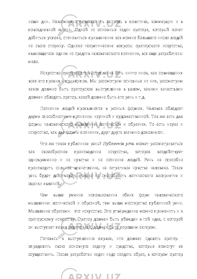 наши дни. Невозможно переоценить ее роль в политике, коммерции и в повседневной жизни. Одной из основных задач оратора, который хочет добиться успеха, становиться привлечение как можно большего числа людей на свою сторону. Однако теоретические вопросы ораторского искусства, являющегося одним из средств человеческого познания, все еще разработаны мало. Искусство ораторского выступления есть ничто иное, как совмещения всех его правил и принципов. Мы рассмотрим основные из них, рассмотрим какое должно быть ораторское выступление в целом, какими качествами должен обладать оратор, какой должна быть его речь и т.д. Познания людей проявляются в разных формах. Человек обладает двумя способностями познания: научной и художественной. Так же есть две формы человеческого мышления: логическая и образная. То есть наука и искусство, как две формы познания, друг друга взаимно дополняют. Что же такое публичная речь? Публичная речь может рассматриваться как своеобразное произведение искусства, которое воздействует одновременно и на чувства и на сознание людей. Речь не способна производить сильное впечатление, не затрагивая чувства человека. Такая речь будет действовать только на способность логического восприятия и оценки явлений. Чем выше умение использования обеих форм человеческого мышления: логической и образной, тем выше мастерство публичной речи. Мышление образами - это искусство. Это утверждение можно применить и к ораторскому искусству. Оратор должен быть убежден в той идее, с которой он выступает перед аудиторией, должен быть хорошим актером. Готовясь к выступлению первое, что должен сделать оратор - определить свою основную задачу и средства, которые помогут ее осуществить. После разработки задач надо создать образ, в котором оратор 