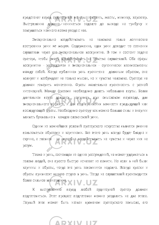 предстанет перед аудиторией: манеры говорить, жесты, мимику, характер. Выступление должно начинаться задолго до выхода на трибуну и завершаться намного позже ухода с нее. Эмоционально воздействовать на человека голые логические построения речи не могут. Содержание, идея речи доходят то сознания слушателя через его эмоциональное восприятие. В том и состоит задача оратора, чтобы уметь воздействовать на чувства слушателей. Обе сферы восприятия - рассудочная и эмоциональная - органически взаимосвязаны между собой. Когда публичная речь прочитана должным образом, она волнует и возбуждает не только мысли, но и чувства человека. Оратора не должен говорить монотонно. Фразы желательно произносить с разной интонацией. Между фразами необходимо делать небольшие паузы. Более длительная пауза делается, например, при смысловом переходе, для эмоционального эффекта, и для подчеркивания важности предыдущей или последующей фразы. Необходимо оратору как можно больше силы и энергии вливать буквально в каждое слово своей речи. Одним из важнейших условий ораторского искусства является умение пользоваться образами и картинами. Без этого речь всегда будет бледна и скучна, а главное - не способна воздействовать на чувства и через них на разум. Также и речь, состоящая из одних рассуждений, не может удержаться в голове людей, она просто быстро исчезает из памяти. Но если в ней были картины и образы, тогда эта речь запомнится надолго. Всегда краски и образы привносят живую струю в речь. Тогда на слушателей производится более сильное впечатление. К выступлению перед любой аудиторией оратор должен подготовиться. Этот процесс подготовки можно разделить на два этапа. Первый этап может быть назван временем ораторского замысла, его 