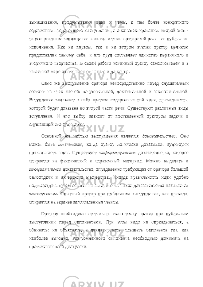 вынашивания, продумывания идеи и темы, а тем более конкретного содержания предстоящего выступления, его конспектирования. Второй этап - то уже реальное воплощение замысла и темы ораторской речи - ее публичное исполнение. Как на первом, так и на втором этапах оратор целиком предоставлен самому себе, и его труд составляет единство первичного и вторичного творчества. В своей работе истинный оратор самостоятелен и в известной мере оригинален от начала и до конца. Само же выступление оратора непосредственно перед слушателями состоит из трех частей: вступительной, доказательной и заключительной. Вступление включает в себя краткое содержание той идеи, правильность, которой будет доказана во второй части речи. Существуют различные виды вступления. И его выбор зависит от поставленной оратором задачи и слушающей его аудитории. Основной же частью выступления является доказательство. Оно может быть логическим, когда оратор логически доказывает аудитории правильность идеи. Существует информационное доказательство, которое опирается на фактический и справочный материал. Можно выделить и эмоциональное доказательство, определенно требующее от оратора большой самоотдачи и актерского мастерства. Иногда правильность идеи удобно подтверждать путем ссылки на авторитеты. Такое доказательство называется отсылочным. Опытный оратор при публичном выступлении, как правило, опирается на заранее заготовленные тезисы. Оратору необходимо отстаивать свою точку зрения при публичном выступлении перед оппонентами. При этом надо не оправдываться, а обвинять; не объяснять, а декларировать; слышать оппонента так, как наиболее выгодно. Разгромленного оппонента необходимо дожимать на протяжении всей дискуссии. 