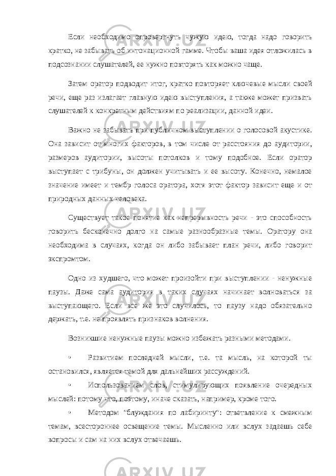 Если необходимо опровергнуть чужую идею, тогда надо говорить кратко, не забывать об интонационной гамме. Чтобы ваша идея отложилась в подсознании слушателей, ее нужно повторять как можно чаще. Затем оратор подводит итог, кратко повторяет ключевые мысли своей речи, еще раз излагает главную идею выступления, а также может призвать слушателей к конкретным действиям по реализации, данной идеи. Важно не забывать при публичном выступлении о голосовой акустике. Она зависит от многих факторов, в том числе от расстояния до аудитории, размеров аудитории, высоты потолков и тому подобное. Если оратор выступает с трибуны, он должен учитывать и ее высоту. Конечно, немалое значение имеет и тембр голоса оратора, хотя этот фактор зависит еще и от природных данных человека. Существует такое понятие как непрерывность речи - это способность говорить бесконечно долго на самые разнообразные темы. Оратору она необходима в случаях, когда он либо забывает план речи, либо говорит экспромтом. Одно из худшего, что может произойти при выступлении - ненужные паузы. Даже сама аудитория в таких случаях начинает волноваться за выступающего. Если все же это случилось, то паузу надо обязательно держать, т.е. не проявлять признаков волнения. Возникшие ненужные паузы можно избежать разными методами. • Развитием последней мысли, т.е. та мысль, на которой ты остановился, является темой для дальнейших рассуждений. • Использованием слов, стимулирующих появление очередных мыслей: потому что, поэтому, иначе сказать, например, кроме того. • Методом &#34;блуждания по лабиринту&#34;: ответвление к смежным темам, всестороннее освещение темы. Мысленно или вслух задаешь себе вопросы и сам на них вслух отвечаешь. 