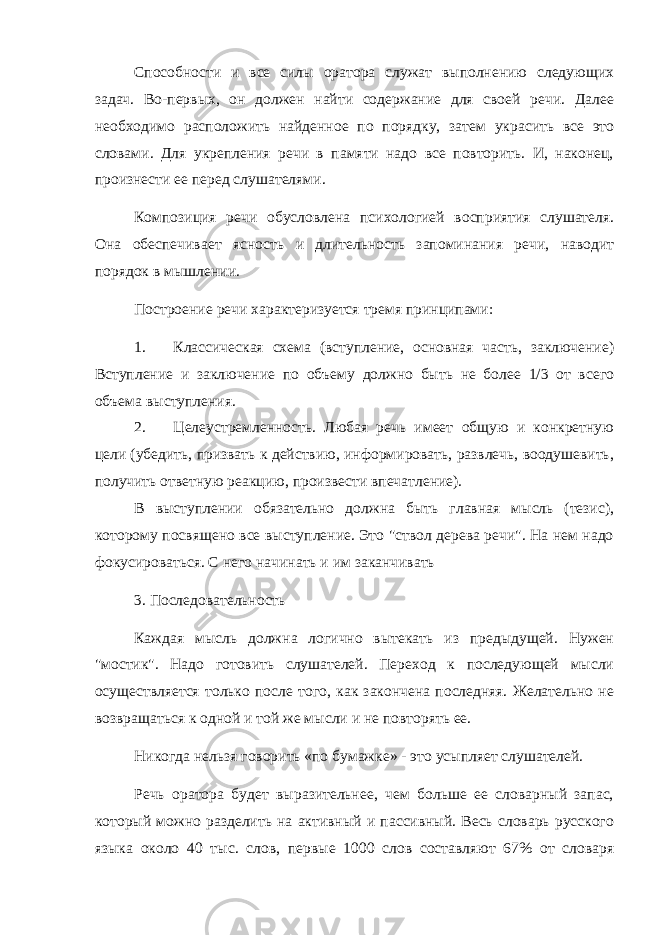 Способности и все силы оратора служат выполнению следующих задач. Во-первых, он должен найти содержание для своей речи. Далее необходимо расположить найденное по порядку, затем украсить все это словами. Для укрепления речи в памяти надо все повторить. И, наконец, произнести ее перед слушателями. Композиция речи обусловлена психологией восприятия слушателя. Она обеспечивает ясность и длительность запоминания речи, наводит порядок в мышлении. Построение речи характеризуется тремя принципами: 1. Классическая схема (вступление, основная часть, заключение) Вступление и заключение по объему должно быть не более 1/3 от всего объема выступления. 2. Целеустремленность. Любая речь имеет общую и конкретную цели (убедить, призвать к действию, информировать, развлечь, воодушевить, получить ответную реакцию, произвести впечатление). В выступлении обязательно должна быть главная мысль (тезис), которому посвящено все выступление. Это &#34;ствол дерева речи&#34;. На нем надо фокусироваться. С него начинать и им заканчивать 3. Последовательность Каждая мысль должна логично вытекать из предыдущей. Нужен &#34;мостик&#34;. Надо готовить слушателей. Переход к последующей мысли осуществляется только после того, как закончена последняя. Желательно не возвращаться к одной и той же мысли и не повторять ее. Никогда нельзя говорить «по бумажке» - это усыпляет слушателей. Речь оратора будет выразительнее, чем больше ее словарный запас, который можно разделить на активный и пассивный. Весь словарь русского языка около 40 тыс. слов, первые 1000 слов составляют 67% от словаря 