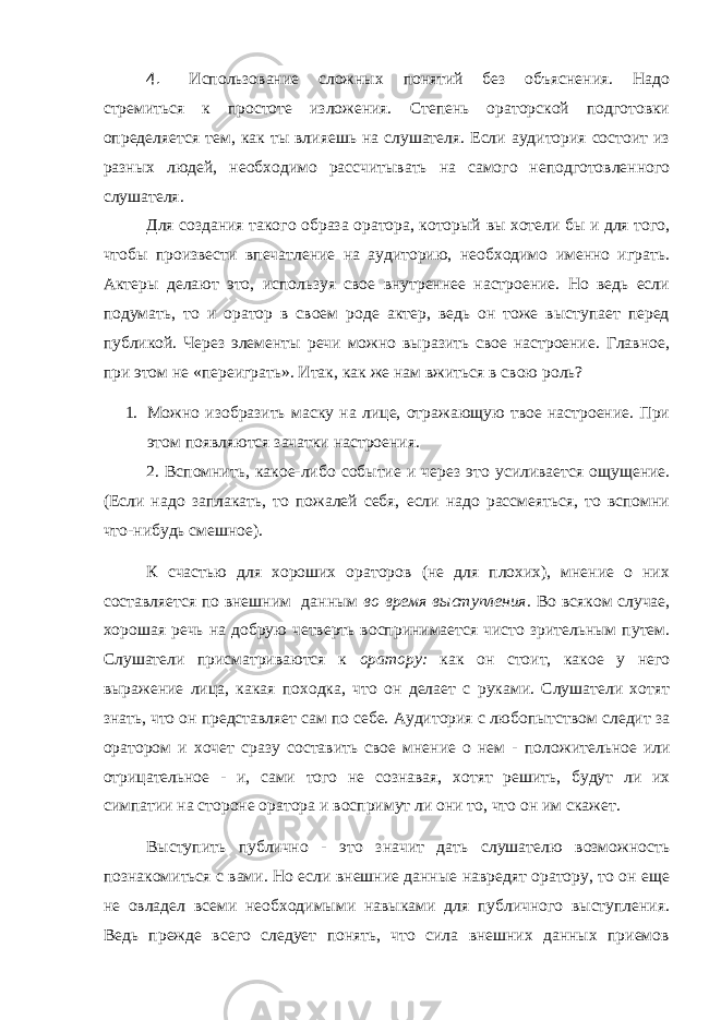 4. Использование сложных понятий без объяснения. Надо стремиться к простоте изложения. Степень ораторской подготовки определяется тем, как ты влияешь на слушателя. Если аудитория состоит из разных людей, необходимо рассчитывать на самого неподготовленного слушателя. Для создания такого образа оратора, который вы хотели бы и для того, чтобы произвести впечатление на аудиторию, необходимо именно играть. Актеры делают это, используя свое внутреннее настроение. Но ведь если подумать, то и оратор в своем роде актер, ведь он тоже выступает перед публикой. Через элементы речи можно выразить свое настроение. Главное, при этом не «переиграть». Итак, как же нам вжиться в свою роль? 1. Можно изобразить маску на лице, отражающую твое настроение. При этом появляются зачатки настроения. 2. Вспомнить, какое-либо событие и через это усиливается ощущение. (Если надо заплакать, то пожалей себя, если надо рассмеяться, то вспомни что-нибудь смешное). К счастью для хороших ораторов (не для плохих), мнение о них составляется по внешним данным во время выступления. Во всяком случае, хорошая речь на добрую четверть воспринимается чисто зрительным путем. Слушатели присматриваются к оратору: как он стоит, какое у него выражение лица, какая походка, что он делает с руками. Слушатели хотят знать, что он представляет сам по себе. Аудитория с любопытством следит за оратором и хочет сразу составить свое мнение о нем - поло жительное или отрицательное - и, сами того не сознавая, хотят решить, будут ли их симпатии на стороне оратора и воспримут ли они то, что он им скажет. Выступить публично - это значит дать слушателю возможность познакомиться с вами. Но если внешние данные навредят оратору, то он еще не овладел всеми необходимыми навыками для публичного выступления. Ведь прежде всего следует понять, что сила внешних данных приемов 