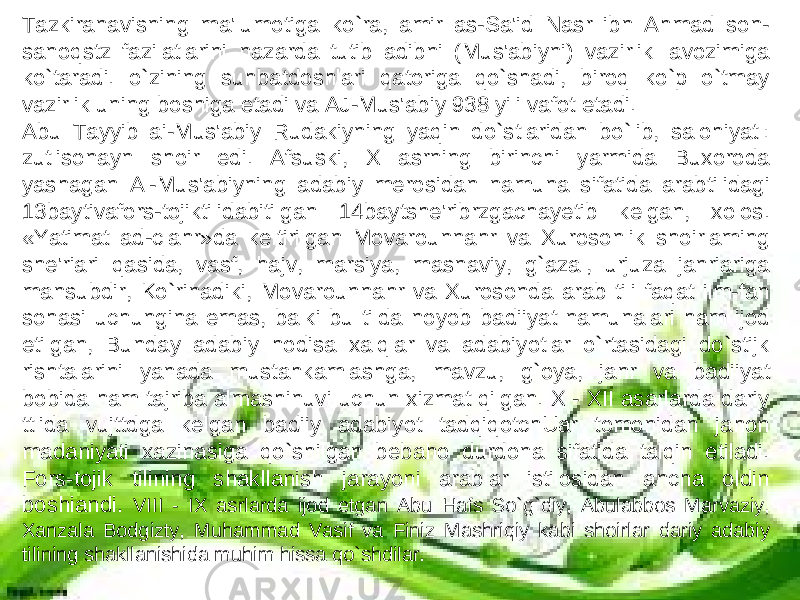 Tazkiranavisning ma&#39;lumotiga ko`ra, amir as-Sa&#39;id Nasr ibn Ahmad son- sanoqstz fazilatlarini nazarda tutib adibni (Mus&#39;abiyni) vazirlik lavozimiga ko`taradi. o`zining suhbatdoshlari qatoriga qo`shadi, biroq ko`p o`tmay vazirlik uning boshiga etadi va AJ-Mus&#39;abiy 938 yili vafot etadi. Abu Tayyib ai-Mus&#39;abiy Rudakiyning yaqin do`stlaridan bo`lib, salohiyatl: zutlisonayn shoir edi. Afsuski, X asrning birinchi yarmida Buxoroda yashagan Al-Mus&#39;abiyning adabiy merosidan namuna sifatida arabtilidagi 13baytivafors-tojiktilidabitilgan 14baytshe&#39;ribrzgachayetib kelgan, xolos. «Yatimat ad-clahr»da keltirilgan Movarounnahr va Xurosonlik shoirlaming she&#39;riari qasida, vasf, hajv, marsiya, masnaviy, g`azal, urjuza janriariga mansubdir, Ko`rinadiki, Movarounnahr va Xurosonda arab tili faqat ilm-fan sohasi uchungina emas, balki bu tilda noyob badiiyat namunalari ham ijod etilgan, Bunday adabiy hodisa xalqlar va adabiyotlar o`rtasidagi do`stijk rishtalarini yanada mustahkamlashga, mavzu, g`oya, janr va badiiyat bobida ham tajriba almashinuvi uchun xizmat qilgan. X - XII asarlarda dariy ttlida vujttdga kelgan badiiy adabiyot tadqiqotchUar tomonidan jahon madaniyati xazinasiga qo`shilgan bebaho durdona sifatida talqin etiladi. Fors-tojik tilining shakllanish jarayoni arablar istilosidan ancha oldin boshiandi. VIII - IX asrlarda ijod etgan Abu Hafs So`g`diy, Abulabbos Marvaziy, Xanzala Bodgizty, Muhammad Vasif va Finiz Mashriqiy kabi shoirlar dariy adabiy tilining shakllanishida muhim hissa qo`shdilar. 