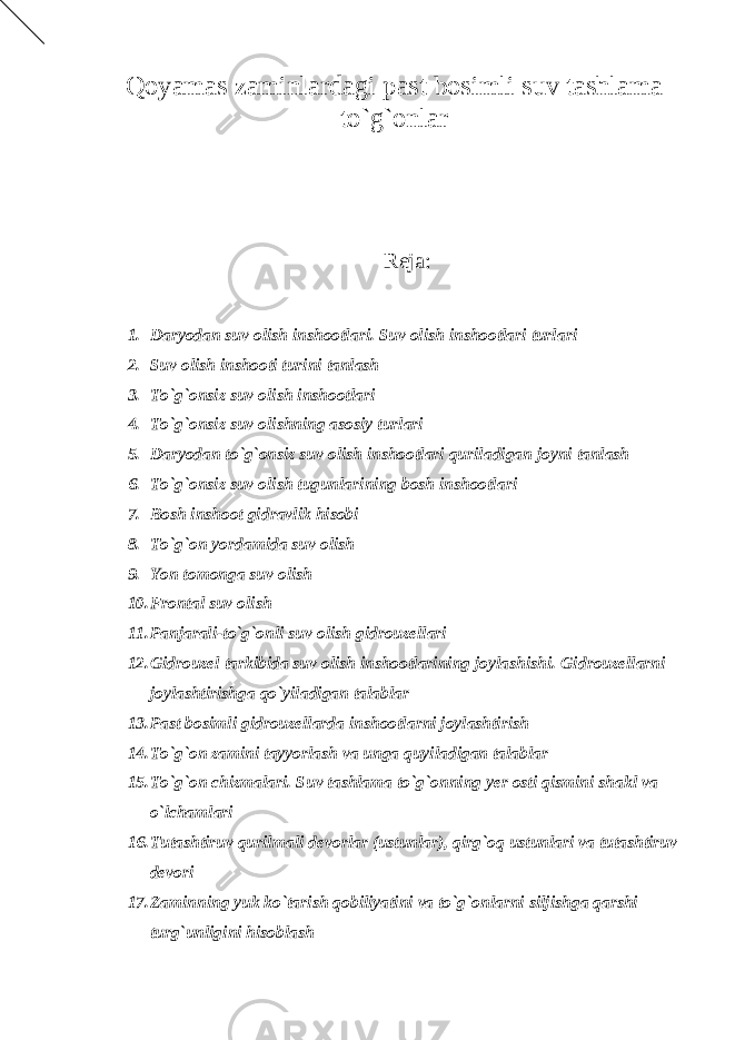 Qoyamas zaminlardagi past bosimli suv tashlama to`g`onlar Reja: 1. Daryodan suv olish inshootlari. Suv olish inshootlari turlari 2. Suv olish inshooti turini tanlash 3. To`g`onsiz suv olish inshootlari 4. To`g`onsiz suv olishning asosiy turlari 5. Daryodan to`g`onsiz suv olish inshootlari quriladigan joyni tanlash 6. To`g`onsiz suv olish tugunlarining bosh inshootlari 7. Bosh inshoot gidravlik hisobi 8. To`g`on yordamida suv olish 9. Yon tomonga suv olish 10. Frontal suv olish 11. Panjarali-to`g`onli suv olish gidrouzellari 12. Gidrouzel tarkibida suv olish inshootlarining joylashishi. Gidrouzellarni joylashtirishga qo`yiladigan talablar 13. Past bosimli gidrouzellarda inshootlarni joylashtirish 14. To`g`on zamini tayyorlash va unga quyiladigan talablar 15. To`g`on chizmalari. Suv tashlama to`g`onning yer osti qismini shakl va o`lchamlari 16. Tutashtiruv qurilmali devorlar (ustunlar), qirg`oq ustunlari va tutashtiruv devori 17. Zaminning yuk ko`tarish qobiliyatini va to`g`onlarni siljishga qarshi turg`unligini hisoblash 