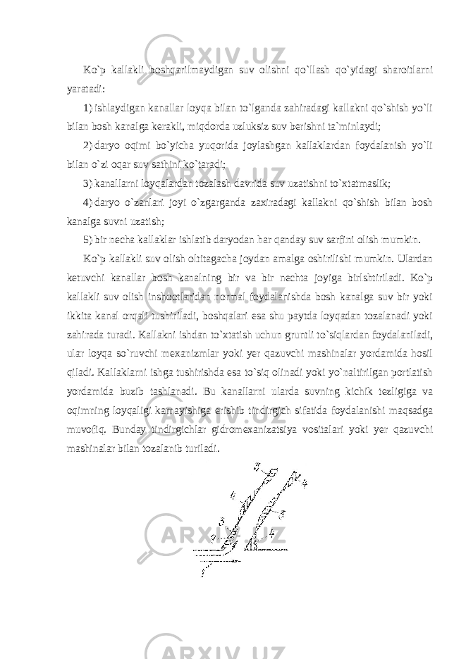  Ko`p kallakli boshqarilmaydigan suv olishni qo`llash qo`yidagi sharoitlarni yaratadi: 1) ishlaydigan kanallar loyqa bilan to`lganda zahiradagi kallakni qo`shish yo`li bilan bosh kanalga kerakli, miqdorda uzluksiz suv berishni ta`minlaydi; 2) daryo oqimi bo`yicha yuqorida joylashgan kallaklardan foydalanish yo`li bilan o`zi oqar suv sathini ko`taradi; 3) kanallarni loyqalardan tozalash davrida suv uzatishni to`xtatmaslik; 4) daryo o`zanlari joyi o`zgarganda zaxiradagi kallakni qo`shish bilan bosh kanalga suvni uzatish; 5) bir necha kallaklar ishlatib daryodan har qanday suv sarfini olish mumkin. Ko`p kallakli suv olish oltitagacha joydan amalga oshirilishi mumkin. Ulardan ketuvchi kanallar bosh kanalning bir va bir nechta joyiga birlshtiriladi. Ko`p kallakli suv olish inshootlaridan normal foydalanishda bosh kanalga suv bir yoki ikkita kanal orqali tushiriladi, boshqalari esa shu paytda loyqadan tozalanadi yoki zahirada turadi. Kallakni ishdan to`xtatish uchun gruntli to`siqlardan foydalaniladi, ular loyqa so`ruvchi mexanizmlar yoki yer qazuvchi mashinalar yordamida hosil qiladi. Kallaklarni ishga tushirishda esa to`siq olinadi yoki yo`naltirilgan portlatish yordamida buzib tashlanadi. Bu kanallarni ularda suvning kichik tezligiga va oqimning loyqaligi kamayishiga erishib tindirgich sifatida foydalanishi maqsadga muvofiq. Bunday tindirgichlar gidromexanizatsiya vositalari yoki yer qazuvchi mashinalar bilan tozalanib turiladi. 