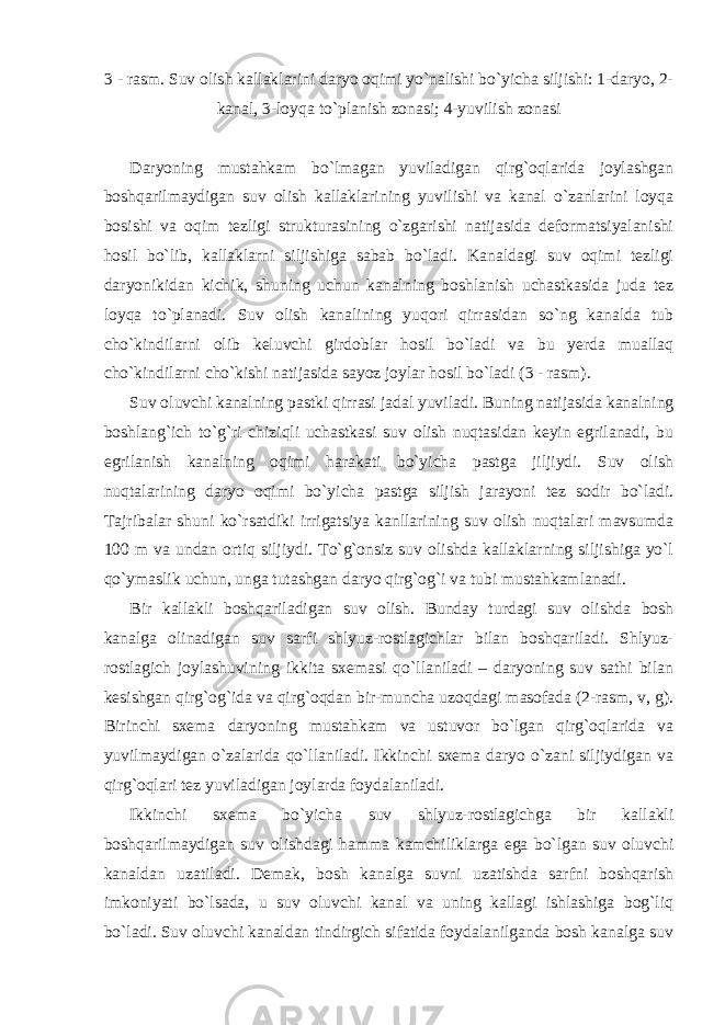 3 - rasm. Suv olish kallaklarini daryo oqimi yo`nalishi bo`yicha siljishi: 1-daryo, 2- kanal, 3-loyqa to`planish zonasi; 4-yuvilish zonasi Daryoning mustahkam bo`lmagan yuviladigan qirg`oqlarida joylashgan boshqarilmaydigan suv olish kallaklarining yuvilishi va kanal o`zanlarini loyqa bosishi va oqim tezligi strukturasining o`zgarishi natijasida deformatsiyalanishi hosil bo`lib, kallaklarni siljishiga sabab bo`ladi. Kanaldagi suv oqimi tezligi daryonikidan kichik, shuning uchun kanalning boshlanish uchastkasida juda tez loyqa to`planadi. Suv olish kanalining yuqori qirrasidan so`ng kanalda tub cho`kindilarni olib keluvchi girdoblar hosil bo`ladi va bu yerda muallaq cho`kindilarni cho`kishi natijasida sayoz joylar hosil bo`ladi (3 - rasm). Suv oluvchi kanalning pastki qirrasi jadal yuviladi. Buning natijasida kanalning boshlang`ich to`g`ri chiziqli uchastkasi suv olish nuqtasidan keyin egrilanadi, bu egrilanish kanalning oqimi harakati bo`yicha pastga jiljiydi. Suv olish nuqtalarining daryo oqimi bo`yicha pastga siljish jarayoni tez sodir bo`ladi. Tajribalar shuni ko`rsatdiki irrigatsiya kanllarining suv olish nuqtalari mavsumda 100 m va undan ortiq siljiydi. To`g`onsiz suv olishda kallaklarning siljishiga yo`l qo`ymaslik uchun, unga tutashgan daryo qirg`og`i va tubi mustahkamlanadi. Bir kallakli boshqariladigan suv olish. Bunday turdagi suv olishda bosh kanalga olinadigan suv sarfi shlyuz-rostlagichlar bilan boshqariladi. Shlyuz- rostlagich joylashuvining ikkita sxemasi qo`llaniladi – daryoning suv sathi bilan kesishgan qirg`og`ida va qirg`oqdan bir-muncha uzoqdagi masofada (2-rasm, v, g). Birinchi sxema daryoning mustahkam va ustuvor bo`lgan qirg`oqlarida va yuvilmaydigan o`zalarida qo`llaniladi. Ikkinchi sxema daryo o`zani siljiydigan va qirg`oqlari tez yuviladigan joylarda foydalaniladi. Ikkinchi sxema bo`yicha suv shlyuz-rostlagichga bir kallakli boshqarilmaydigan suv olishdagi hamma kamchiliklarga ega bo`lgan suv oluvchi kanaldan uzatiladi. Demak, bosh kanalga suvni uzatishda sarfni boshqarish imkoniyati bo`lsada, u suv oluvchi kanal va uning kallagi ishlashiga bog`liq bo`ladi. Suv oluvchi kanaldan tindirgich sifatida foydalanilganda bosh kanalga suv 