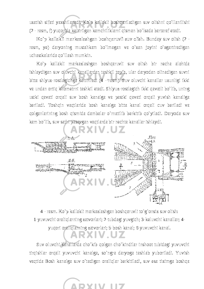 uzatish sifati yaxshilanadi. Ko`p kallakli boshqariladigan suv olishni qo`llanilishi (2 - rasm, f) yuqorida keltirilgan kamchiliklarni qisman bo`lsada bartaraf etadi. Ko`p kallakli markazlashgan boshqaruvli suv olish. Bunday suv olish (2 - rasm, ye) daryoning mustahkam bo`lmagan va o`zan joyini o`zgartiradigan uchastkalarida qo`llash mumkin. Ko`p kallakli markazlashgan boshqaruvli suv olish bir necha alohida ishlaydigan suv oluvchi kanallardan tashkil topib, ular daryodan olinadigan suvni bitta shlyuz-rostlagichga keltiriladi (4 - rasm). Suv oluvchi kanallar uzunligi ikki va undan ortiq kilometrni tashkil etadi. Shlyuz-rostlagich ikki qavatli bo`lib, uning ustki qavati orqali suv bosh kanalga va pastki qavati orqali yuvish kanaliga beriladi. Toshqin vaqtlarida bosh kanalga bitta kanal orqali cuv beriladi va qolganlarining bosh qismida dambalar o`rnatilib berkitib qo`yiladi. Daryoda suv kam bo`lib, suv sathi pasaygan vaqtlarda bir nechta kanallar ishlaydi. 4 - rasm. Ko`p kallakli markazlashgan boshqaruvli to`g`onsiz suv olish: 1-yuvuvchi oraliqlarning zatvorlari; 2-tubdagi yuvgich; 3-keluvchi kanallar; 4- yuqori oraliqlarning zatvorlari; 5-bosh kanal; 6-yuvuvchi kanal. Suv oluvchi kanallarda cho`kib qolgan cho`kindilar inshoot tubidagi yuvuvchi tirqishlar orqali yuvuvchi kanalga, so`ngra daryoga tashlab yuboriladi. Yuvish vaqtida Bosh kanalga suv o`tadigan oraliqlar berkitiladi, suv esa tizimga boshqa 