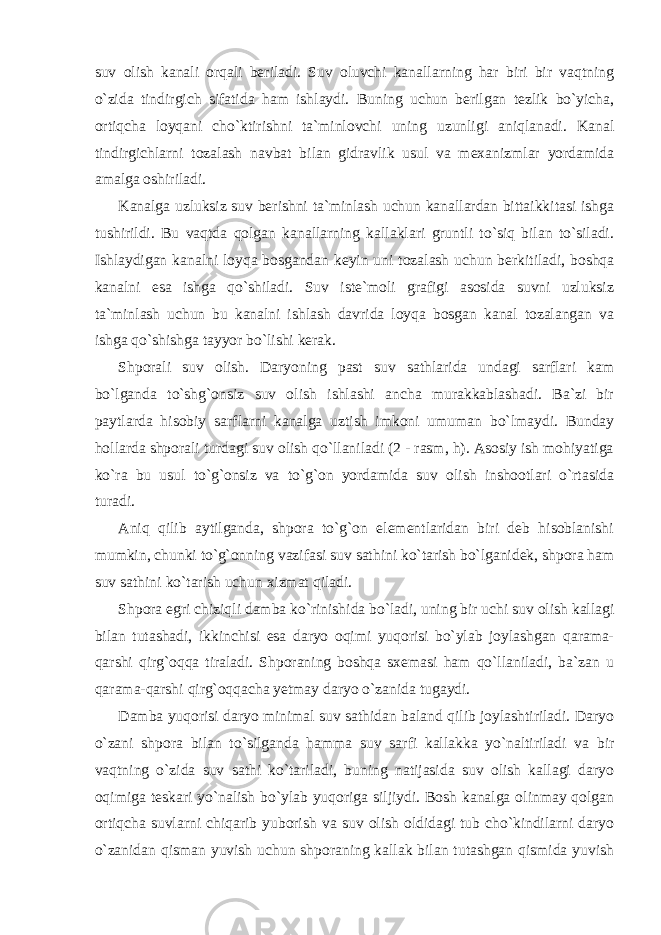 suv olish kanali orqali beriladi. Suv oluvchi kanallarning har biri bir vaqtning o`zida tindirgich sifatida ham ishlaydi. Buning uchun berilgan tezlik bo`yicha, ortiqcha loyqani cho`ktirishni ta`minlovchi uning uzunligi aniqlanadi. Kanal tindirgichlarni tozalash navbat bilan gidravlik usul va mexanizmlar yordamida amalga oshiriladi. Kanalga uzluksiz suv berishni ta`minlash uchun kanallardan bittaikkitasi ishga tushirildi. Bu vaqtda qolgan kanallarning kallaklari gruntli to`siq bilan to`siladi. Ishlaydigan kanalni loyqa bosgandan keyin uni tozalash uchun berkitiladi, boshqa kanalni esa ishga qo`shiladi. Suv iste`moli grafigi asosida suvni uzluksiz ta`minlash uchun bu kanalni ishlash davrida loyqa bosgan kanal tozalangan va ishga qo`shishga tayyor bo`lishi kerak. Shporali suv olish. Daryoning past suv sathlarida undagi sarflari kam bo`lganda to`shg`onsiz suv olish ishlashi ancha murakkablashadi. Ba`zi bir paytlarda hisobiy sarflarni kanalga uztish imkoni umuman bo`lmaydi. Bunday hollarda shporali turdagi suv olish qo`llaniladi (2 - rasm, h). Asosiy ish mohiyatiga ko`ra bu usul to`g`onsiz va to`g`on yordamida suv olish inshootlari o`rtasida turadi. Aniq qilib aytilganda, shpora to`g`on elementlaridan biri deb hisoblanishi mumkin, chunki to`g`onning vazifasi suv sathini ko`tarish bo`lganidek, shpora ham suv sathini ko`tarish uchun xizmat qiladi. Shpora egri chiziqli damba ko`rinishida bo`ladi, uning bir uchi suv olish kallagi bilan tutashadi, ikkinchisi esa daryo oqimi yuqorisi bo`ylab joylashgan qarama- qarshi qirg`oqqa tiraladi. Shporaning boshqa sxemasi ham qo`llaniladi, ba`zan u qarama-qarshi qirg`oqqacha yetmay daryo o`zanida tugaydi. Damba yuqorisi daryo minimal suv sathidan baland qilib joylashtiriladi. Daryo o`zani shpora bilan to`silganda hamma suv sarfi kallakka yo`naltiriladi va bir vaqtning o`zida suv sathi ko`tariladi, buning natijasida suv olish kallagi daryo oqimiga teskari yo`nalish bo`ylab yuqoriga siljiydi. Bosh kanalga olinmay qolgan ortiqcha suvlarni chiqarib yuborish va suv olish oldidagi tub cho`kindilarni daryo o`zanidan qisman yuvish uchun shporaning kallak bilan tutashgan qismida yuvish 