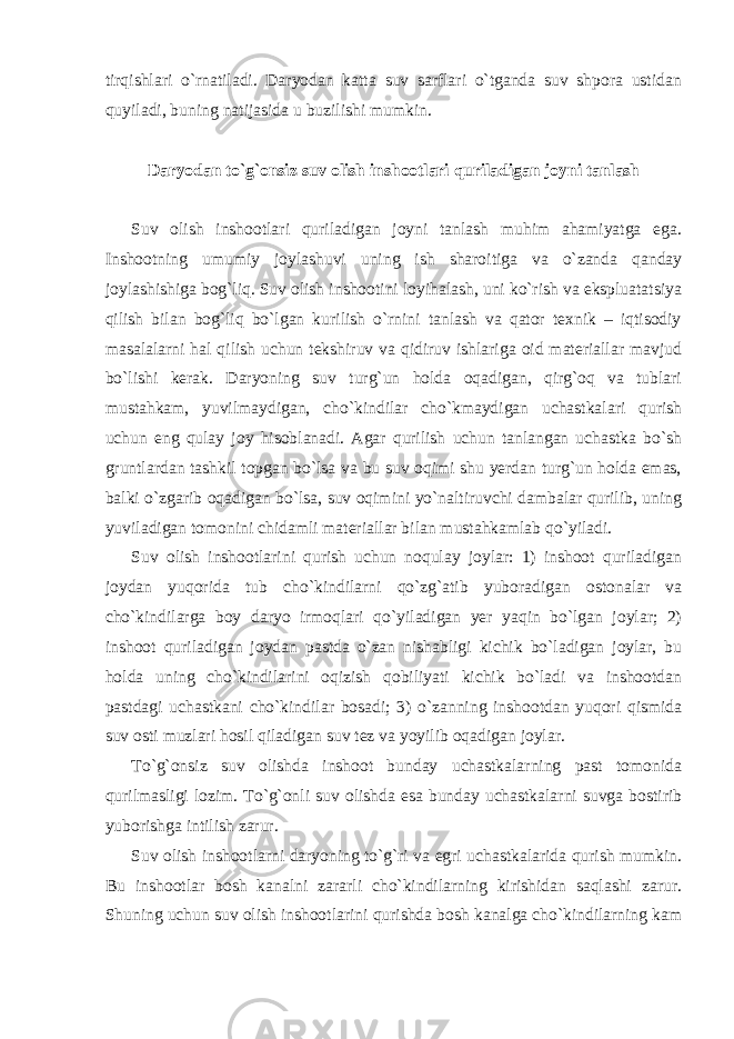 tirqishlari o`rnatiladi. Daryodan katta suv sarflari o`tganda suv shpora ustidan quyiladi, buning natijasida u buzilishi mumkin. Daryodan to`g`onsiz suv olish inshootlari quriladigan joyni tanlash Suv olish inshootlari quriladigan joyni tanlash muhim ahamiyatga ega. Inshootning umumiy joylashuvi uning ish sharoitiga va o`zanda qanday joylashishiga bog`liq. Suv olish inshootini loyihalash, uni ko`rish va ekspluatatsiya qilish bilan bog`liq bo`lgan kurilish o`rnini tanlash va qator texnik – iqtisodiy masalalarni hal qilish uchun tekshiruv va qidiruv ishlariga oid materiallar mavjud bo`lishi kerak. Daryoning suv turg`un holda oqadigan, qirg`oq va tublari mustahkam, yuvilmaydigan, cho`kindilar cho`kmaydigan uchastkalari qurish uchun eng qulay joy hisoblanadi. Agar qurilish uchun tanlangan uchastka bo`sh gruntlardan tashkil topgan bo`lsa va bu suv oqimi shu yerdan turg`un holda emas, balki o`zgarib oqadigan bo`lsa, suv oqimini yo`naltiruvchi dambalar qurilib, uning yuviladigan tomonini chidamli materiallar bilan mustahkamlab qo`yiladi. Suv olish inshootlarini qurish uchun noqulay joylar: 1) inshoot quriladigan joydan yuqorida tub cho`kindilarni qo`zg`atib yuboradigan ostonalar va cho`kindilarga boy daryo irmoqlari qo`yiladigan yer yaqin bo`lgan joylar; 2) inshoot quriladigan joydan pastda o`zan nishabligi kichik bo`ladigan joylar, bu holda uning cho`kindilarini oqizish qobiliyati kichik bo`ladi va inshootdan pastdagi uchastkani cho`kindilar bosadi; 3) o`zanning inshootdan yuqori qismida suv osti muzlari hosil qiladigan suv tez va yoyilib oqadigan joylar. To`g`onsiz suv olishda inshoot bunday uchastkalarning past tomonida qurilmasligi lozim. To`g`onli suv olishda esa bunday uchastkalarni suvga bostirib yuborishga intilish zarur. Suv olish inshootlarni daryoning to`g`ri va egri uchastkalarida qurish mumkin. Bu inshootlar bosh kanalni zararli cho`kindilarning kirishidan saqlashi zarur. Shuning uchun suv olish inshootlarini qurishda bosh kanalga cho`kindilarning kam 