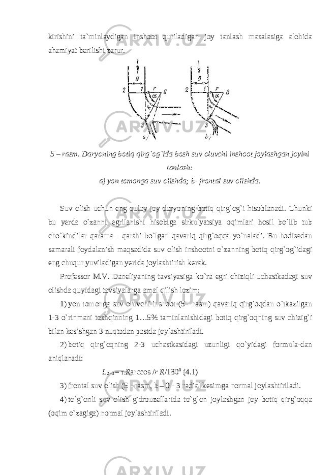 kirishini ta`minlaydigan inshoot quriladigan joy tanlash masalasiga alohida ahamiyat berilishi zarur. 5 – rasm. Daryoning botiq qirg`og`ida bosh suv oluvchi inshoot joylashgan joyini tanlash: a) yon tomonga suv olishda; b- frontal suv olishda. Suv olish uchun eng qulay joy daryoning botiq qirg`og`i hisoblanadi. Chunki bu yerda o`zanni egrilanishi hisobiga sirkulyatsiya oqimlari hosil bo`lib tub cho`kindilar qarama - qarshi bo`lgan qavariq qirg`oqqa yo`naladi. Bu hodisadan samarali foydalanish maqsadida suv olish inshootni o`zanning botiq qirg`og`idagi eng chuqur yuviladigan yerida joylashtirish kerak. Professor M.V. Daneliyaning tavsiyasiga ko`ra egri chiziqli uchastkadagi suv olishda quyidagi tavsiyalarga amal qilish lozim: 1) yon tomonga suv oluvchi inshoot (5 - rasm) qavariq qirg`oqdan o`tkazilgan 1-3 o`rinmani toshqinning 1…5% taminlanishidagi botiq qirg`oqning suv chizig`i bilan kesishgan 3 nuqtadan pastda joylashtiriladi. 2) botiq qirg`oqning 2-3 uchastkasidagi uzunligi qo`yidagi formula-dan aniqlanadi: L 2 − 3 = π R arccos / r R /180 0 (4.1) 3) frontal suv olish (5 - rasm, b – 0 - 3 radial kesimga normal joylashtiriladi. 4) to`g`onli suv olish gidrouzellarida to`g`on joylashgan joy botiq qirg`oqqa (oqim o`zagiga) normal joylashtiriladi. 