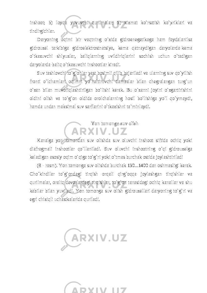 inshoot; 5) loyqa yuvuvchi qurilmalar; 6) xizmat ko`rsatish ko`priklari va tindirgichlar. Daryoning oqimi bir vaqtning o`zida gidroenegetikaga ham foydalanilsa gidrouzel tarkibiga gidroelektrostnatsiya, kema qatnaydigan daryolarda-kema o`tkazuvchi shlyuzlar, baliqlarning uvildiriqlarini sochish uchun o`tadigan daryolarda-baliq o`tkazuvchi inshootlar kiradi. Suv tashlovchi to`g`onlar past bosimli qilib bajariladi va ularning suv qo`yilish fronti o`lchamlari oqimni yo`naltiruvchi dambalar bilan chegralangan turg`un o`zan bilan muvofiqlashtirilgan bo`lishi kerak. Bu o`zanni joyini o`zgartirishini oldini olish va to`g`on oldida orolchalarning hosil bo`lishiga yo`l qo`ymaydi, hamda undan maksimal suv sarflarini o`tkazishni ta`minlaydi. Yon tomonga suv olish Kanalga yon tomondan suv olishda suv oluvchi inshoot siftida ochiq yoki diafragmali inshootlar qo`llaniladi. Suv oluvchi inshootning o`qi gidrouzelga keladigan asosiy oqim o`qiga to`g`ri yoki o`tmas burchak ostida joylashtiriladi (8 - rasm). Yon tomonga suv olishda burchak 130...1400 dan oshmasligi kerak. Cho`kindilar to`g`ondagi tirqish orqali qirg`oqqa joylashgan tirqishlar va qurilmalar, oraliq devorlardagi tirqishlar, to`g`on tanasidagi ochiq kanallar va shu kabilar bilan yuviladi. Yon tomonga suv olish gidrouzellari daryoning to`g`ri va egri chiziqli uchastkalarida quriladi. 