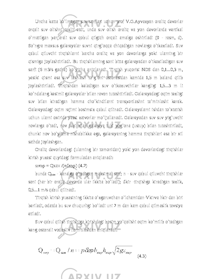 Uncha katta bo`lmagan suv sarflari uchun prof V.G.Ayvazyan oraliq devorlar orqali suv olishni taklif etdi, unda suv olish oraliq va yon devorlarda vertikal o`rnatilgan panjarali suv qobul qilgich orqali amalga oshiriladi (9 - rasm, d). So`ngra maxsus galereyalar suvni qirg`oqqa chiqadigan novlarga o`tkaziladi. Suv qabul qiluvchi tirqishlarni barcha oraliq va yon devorlarga yoki ularning bir qismiga joylashtiriladi. Bu tirqishlarning soni bitta galereyadan o`tkaziladigan suv sarfi (6 m3/s gacha) bo`yicha aniqlanadi. Tirqish yuqorisi NDS dan 0,1...0,3 m, pastki qismi esa suv tashlash to`g`oni ostonasidan kamida 1,5 m baland qilib joylashtiriladi. Tirqishdan keladigan suv o`tkazuvchilar kengligi 1,5...3 m li ko`ndalang kesimli galereyalar bilan ravon tutashtiriladi. Galereyadagi oqim tezligi suv bilan kiradigan hamma cho`kindilarni transportlashni ta`minlashi kerak. Galereyadagi oqim rejimi bosimsiz qabul qilinadi. Galereyalarni ishdan to`xtatish uchun ularni oxirida yassi zatvorlar mo`ljallanadi. Galereyadan suv suv yig`uvchi novlarga o`tadi, nov tubi bilan galereya tubi pog`ona (ustup) bilan tutashtiriladi, chunki nov bo`ylama nishablikka ega, gelereyaning hamma tirqishlari esa bir xil sathda joylashgan. Oraliq devorlardagi (ularning bir tomonidan) yoki yon devorlardagi tirqishlar kirish yuzasi quyidagi formuladan aniqlanadi: ω кир = Q кан / ( n ϑ кир ) (4.2) bunda Q кан - kanalga o`tadigan maksimal sarf; n - suv qabul qiluvchi tirqishlar soni (har bir oraliq devorda ular ikkita bo`ladi); ϑ kir -tirqishga kiradigan tezlik, 0,5...1 m/s qabul qilinadi. Tirqish kirish yuzasining ikkita o`zgaruvchan o`lchamidan-Vkirva hkir dan biri beriladi, odatda bu suv chuqurligi bo`ladi uni 2 m dan kam qabul qilmaslik tavsiya etiladi. Suv qabul qilish tirqishiga kirishdagi bosim yo`qolishi oqim ko`milib o`tadigan keng ostonali vodosliv formulasidan aniqlanadi. (4.3) 