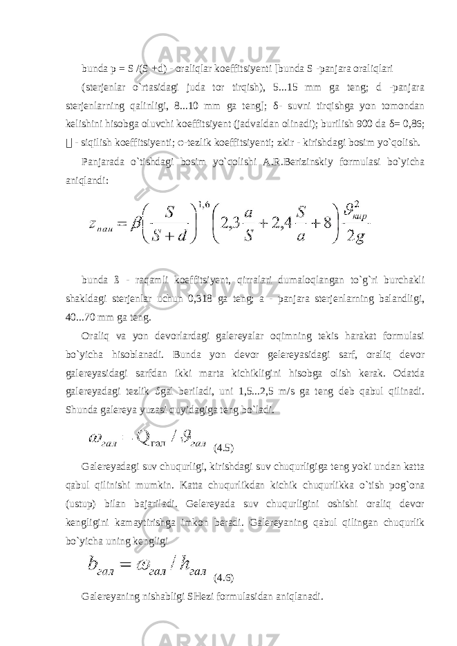  bunda p = S /(S +d) - oraliqlar koeffitsiyenti [bunda S -panjara oraliqlari (sterjenlar o`rtasidagi juda tor tirqish), 5...15 mm ga teng; d -panjara sterjenlarning qalinligi, 8...10 mm ga teng]; δ - suvni tirqishga yon tomondan kelishini hisobga oluvchi koeffitsiyent (jadvaldan olinadi); burilish 900 da δ = 0,86; &#55297;&#56361; - siqilish koeffitsiyenti; φ -tezlik koeffitsiyenti; zkir - kirishdagi bosim yo`qolish. Panjarada o`tishdagi bosim yo`qolishi A.R.Berizinskiy formulasi bo`yicha aniqlandi: bunda ß - raqamli koeffitsiyent, qirralari dumaloqlangan to`g`ri burchakli shakldagi sterjenlar uchun 0,318 ga teng; a - panjara sterjenlarning balandligi, 40...70 mm ga teng. Oraliq va yon devorlardagi galereyalar oqimning tekis harakat formulasi bo`yicha hisoblanadi. Bunda yon devor gelereyasidagi sarf, oraliq devor galereyasidagi sarfdan ikki marta kichikligini hisobga olish kerak. Odatda galereyadagi tezlik ϑ gal beriladi, uni 1,5...2,5 m/s ga teng deb qabul qilinadi. Shunda galereya yuzasi quyidagiga teng bo`ladi. (4.5) Galereyadagi suv chuqurligi, kirishdagi suv chuqurligiga teng yoki undan katta qabul qilinishi mumkin. Katta chuqurlikdan kichik chuqurlikka o`tish pog`ona (ustup) bilan bajariladi. Gelereyada suv chuqurligini oshishi oraliq devor kengligini kamaytirishga imkon beradi. Galereyaning qabul qilingan chuqurlik bo`yicha uning kengligi (4.6) Galereyaning nishabligi SHezi formulasidan aniqlanadi. 