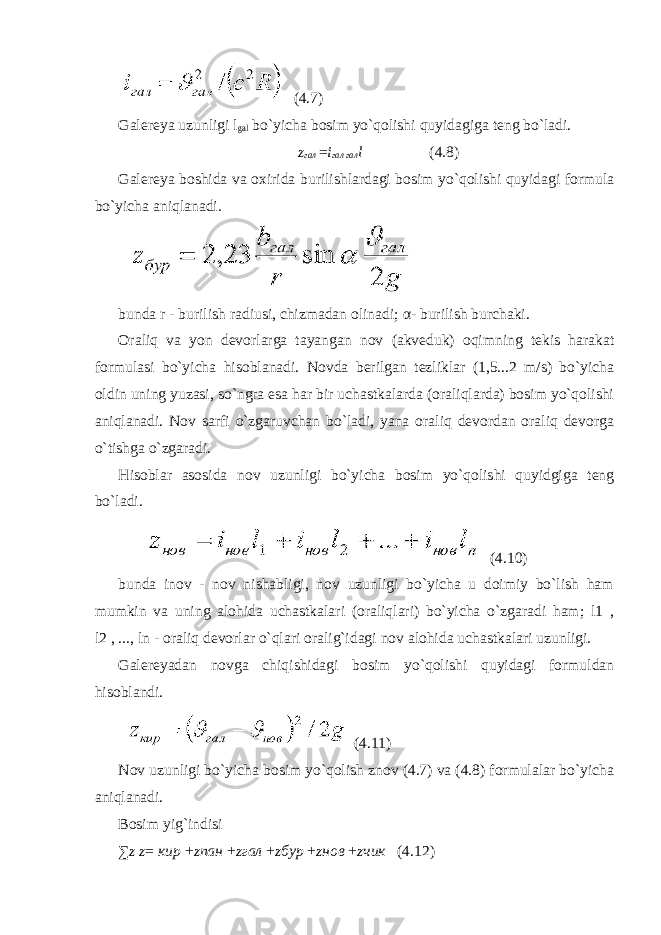  (4.7) Galereya uzunligi l gal bo`yicha bosim yo`qolishi quyidagiga teng bo`ladi. z гал = i гал гал l (4.8) Galereya boshida va oxirida burilishlardagi bosim yo`qolishi quyidagi formula bo`yicha aniqlanadi. bunda r - burilish radiusi, chizmadan olinadi; α - burilish burchaki. Oraliq va yon devorlarga tayangan nov (akveduk) oqimning tekis harakat formulasi bo`yicha hisoblanadi. Novda berilgan tezliklar (1,5...2 m/s) bo`yicha oldin uning yuzasi, so`ngra esa har bir uchastkalarda (oraliqlarda) bosim yo`qolishi aniqlanadi. Nov sarfi o`zgaruvchan bo`ladi, yana oraliq devordan oraliq devorga o`tishga o`zgaradi. Hisoblar asosida nov uzunligi bo`yicha bosim yo`qolishi quyidgiga teng bo`ladi. (4.10) bunda inov - nov nishabligi, nov uzunligi bo`yicha u doimiy bo`lish ham mumkin va uning alohida uchastkalari (oraliqlari) bo`yicha o`zgaradi ham; l1 , l2 , ..., ln - oraliq devorlar o`qlari oralig`idagi nov alohida uchastkalari uzunligi. Galereyadan novga chiqishidagi bosim yo`qolishi quyidagi formuldan hisoblandi. (4.11) Nov uzunligi bo`yicha bosim yo`qolish znov (4.7) va (4.8) formulalar bo`yicha aniqlanadi. Bosim yig`indisi ∑ z z = кир + zпан + zгал + zбур + zнов + zчик (4.12) 