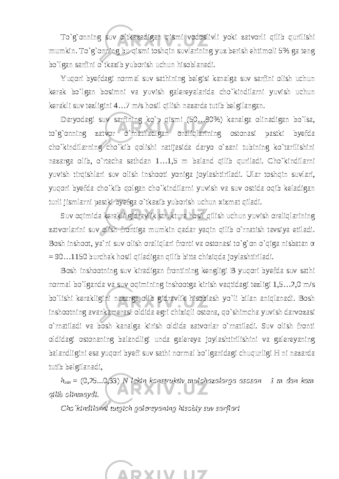 To`g`onning suv o`tkazadigan qismi vodoslivli yoki zatvorli qilib qurilishi mumkin. To`g`onning bu qismi toshqin suvlarining yuz berish ehtimoli 5% ga teng bo`lgan sarfini o`tkazib yuborish uchun hisoblanadi. Yuqori byefdagi normal suv sathining belgisi kanalga suv sarfini olish uchun kerak bo`lgan bosimni va yuvish galereyalarida cho`kindilarni yuvish uchun kerakli suv tezligini 4…7 m/s hosil qilish nazarda tutib belgilangan. Daryodagi suv sarfining ko`p qismi (50…80%) kanalga olinadigan bo`lsa, to`g`onning zatvor o`rnatiladigan oraliqlarining ostonasi pastki byefda cho`kindilarning cho`kib qolishi natijasida daryo o`zani tubining ko`tarilishini nazarga olib, o`rtacha sathdan 1…1,5 m baland qilib quriladi. Cho`kindilarni yuvish tirqishlari suv olish inshooti yoniga joylashtiriladi. Ular toshqin suvlari, yuqori byefda cho`kib qolgan cho`kindilarni yuvish va suv ostida oqib keladigan turli jismlarni pastki byefga o`tkazib yuborish uchun xizmat qiladi. Suv oqimida kerakli gidravlik struktura hosil qilish uchun yuvish oraliqlarining zatvorlarini suv olish frontiga mumkin qadar yaqin qilib o`rnatish tavsiya etiladi. Bosh inshoot, ya`ni suv olish oraliqlari fronti va ostonasi to`g`on o`qiga nisbatan α = 90…1150 burchak hosil qiladigan qilib bitta chiziqda joylashtiriladi. Bosh inshootning suv kiradigan frontining kengligi B yuqori byefda suv sathi normal bo`lganda va suv oqimining inshootga kirish vaqtidagi tezligi 1,5…2,0 m/s bo`lishi kerakligini nazarga olib gidravlik hisoblash yo`li bilan aniqlanadi. Bosh inshootning avankamerasi oldida egri chiziqli ostona, qo`shimcha yuvish darvozasi o`rnatiladi va bosh kanalga kirish oldida zatvorlar o`rnatiladi. Suv olish fronti oldidagi ostonaning balandligi unda galereya joylashtirilishini va galereyaning balandligini esa yuqori byefi suv sathi normal bo`lganidagi chuqurligi H ni nazarda tutib belgilanadi, h гал = (0,25...0,33) N lekin konstruktiv mulohazalarga asosan 1 m dan kam qilib olinmaydi. Cho`kindilarni tutgich galereyaning hisobiy suv sarflari 