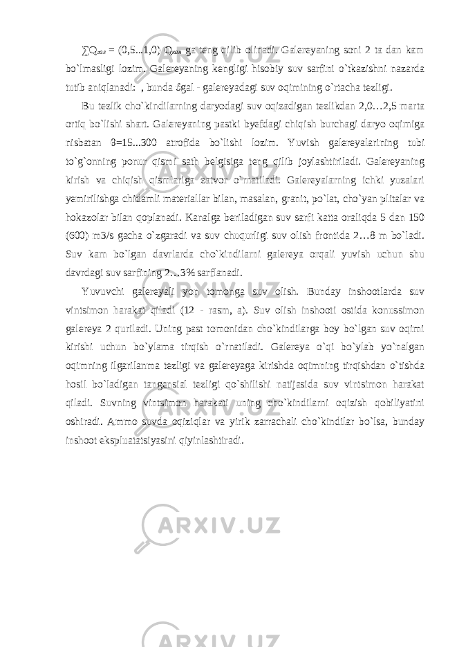 ∑ Q гал = (0,5...1,0) Q кан ga teng qilib olinadi. Galereyaning soni 2 ta dan kam bo`lmasligi lozim. Galereyaning kengligi hisobiy suv sarfini o`tkazishni nazarda tutib aniqlanadi: , bunda ϑ gal - galereyadagi suv oqimining o`rtacha tezligi. Bu tezlik cho`kindilarning daryodagi suv oqizadigan tezlikdan 2,0…2,5 marta ortiq bo`lishi shart. Galereyaning pastki byefdagi chiqish burchagi daryo oqimiga nisbatan θ =15...300 atrofida bo`lishi lozim. Yuvish galereyalarining tubi to`g`onning ponur qismi sath belgisiga teng qilib joylashtiriladi. Galereyaning kirish va chiqish qismlariga zatvor o`rnatiladi. Galereyalarning ichki yuzalari yemirilishga chidamli materiallar bilan, masalan, granit, po`lat, cho`yan plitalar va hokazolar bilan qoplanadi. Kanalga beriladigan suv sarfi katta oraliqda 5 dan 150 (600) m3/s gacha o`zgaradi va suv chuqurligi suv olish frontida 2…8 m bo`ladi. Suv kam bo`lgan davrlarda cho`kindilarni galereya orqali yuvish uchun shu davrdagi suv sarfining 2…3% sarflanadi. Yuvuvchi galereyali yon tomonga suv olish. Bunday inshootlarda suv vintsimon harakat qiladi (12 - rasm, a). Suv olish inshooti ostida konussimon galereya 2 quriladi. Uning past tomonidan cho`kindilarga boy bo`lgan suv oqimi kirishi uchun bo`ylama tirqish o`rnatiladi. Galereya o`qi bo`ylab yo`nalgan oqimning ilgarilanma tezligi va galereyaga kirishda oqimning tirqishdan o`tishda hosil bo`ladigan tangensial tezligi qo`shilishi natijasida suv vintsimon harakat qiladi. Suvning vintsimon harakati uning cho`kindilarni oqizish qobiliyatini oshiradi. Ammo suvda oqiziqlar va yirik zarrachali cho`kindilar bo`lsa, bunday inshoot ekspluatatsiyasini qiyinlashtiradi. 