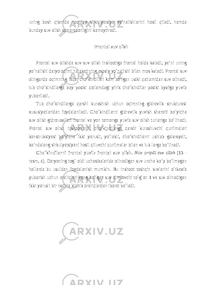 uning bosh qismida noqulay sirkulyatsiya yo`nalishlarini hosil qiladi, hamda bunday suv olish samaradorligini kamaytiradi. Frontal suv olish Frontal suv olishda suv suv olish inshootiga frontal holda keladi, ya`ni uning yo`nalishi daryo oqimi harakatining asosiy yo`nalishi bilan mos keladi. Frontal suv olinganda oqimning faqat cho`kindilari kam bo`lgan ustki qatlamidan suv olinadi, tub cho`kindilarga boy pastki qatlamdagi yirik cho`kindilar pastki byefga yuvib yuboriladi. Tub cho`kindilarga qarshi kurashish uchun oqimning gidravlik strukturasi xususiyatlaridan foydalaniladi. Cho`kindilarni gidravlik yuvish sharoiti bo`yicha suv olish gidrouzellari frontal va yon tomonga yuvib suv olish turlariga bo`linadi. Frontal suv olish inshootlarini cho`kindilarga qarshi kurashuvchi qurilmalari konstruksiyasi bo`yicha ikki yarusli, yo`lakli, cho`kindilarni ushlab galereyali, ko`ndalang sirkulyatsiyani hosil qiluvchi qurilmalar bilan va h.k larga bo`linadi. Cho`kindilarni frontal yuvib frontal suv olish. Nov orqali suv olish (13 - rasm, a). Daryoning tog` oldi uchastkalarida olinadigan suv uncha ko`p bo`lmagan hollarda bu usuldan foydalanish mumkin. Bu inshoot toshqin suvlarini o`tkazib yuborish uchun oraliqlari keng bo`lgan suv dimlovchi to`g`on 1 va suv olinadigan ikki yarusli bir nechta kichik oraliqlardan iborat bo`ladi. 