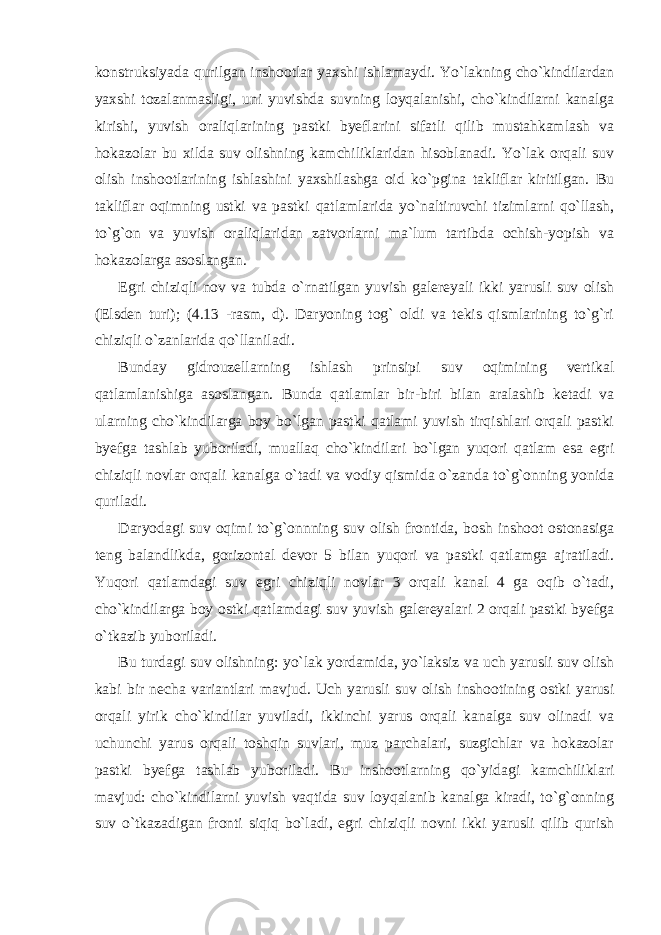 konstruksiyada qurilgan inshootlar yaxshi ishlamaydi. Yo`lakning cho`kindilardan yaxshi tozalanmasligi, uni yuvishda suvning loyqalanishi, cho`kindilarni kanalga kirishi, yuvish oraliqlarining pastki byeflarini sifatli qilib mustahkamlash va hokazolar bu xilda suv olishning kamchiliklaridan hisoblanadi. Yo`lak orqali suv olish inshootlarining ishlashini yaxshilashga oid ko`pgina takliflar kiritilgan. Bu takliflar oqimning ustki va pastki qatlamlarida yo`naltiruvchi tizimlarni qo`llash, to`g`on va yuvish oraliqlaridan zatvorlarni ma`lum tartibda ochish-yopish va hokazolarga asoslangan. Egri chiziqli nov va tubda o`rnatilgan yuvish galereyali ikki yarusli suv olish (Elsden turi); (4.13 -rasm, d). Daryoning tog` oldi va tekis qismlarining to`g`ri chiziqli o`zanlarida qo`llaniladi. Bunday gidrouzellarning ishlash prinsipi suv oqimining vertikal qatlamlanishiga asoslangan. Bunda qatlamlar bir-biri bilan aralashib ketadi va ularning cho`kindilarga boy bo`lgan pastki qatlami yuvish tirqishlari orqali pastki byefga tashlab yuboriladi, muallaq cho`kindilari bo`lgan yuqori qatlam esa egri chiziqli novlar orqali kanalga o`tadi va vodiy qismida o`zanda to`g`onning yonida quriladi. Daryodagi suv oqimi to`g`onnning suv olish frontida, bosh inshoot ostonasiga teng balandlikda, gorizontal devor 5 bilan yuqori va pastki qatlamga ajratiladi. Yuqori qatlamdagi suv egri chiziqli novlar 3 orqali kanal 4 ga oqib o`tadi, cho`kindilarga boy ostki qatlamdagi suv yuvish galereyalari 2 orqali pastki byefga o`tkazib yuboriladi. Bu turdagi suv olishning: yo`lak yordamida, yo`laksiz va uch yarusli suv olish kabi bir necha variantlari mavjud. Uch yarusli suv olish inshootining ostki yarusi orqali yirik cho`kindilar yuviladi, ikkinchi yarus orqali kanalga suv olinadi va uchunchi yarus orqali toshqin suvlari, muz parchalari, suzgichlar va hokazolar pastki byefga tashlab yuboriladi. Bu inshootlarning qo`yidagi kamchiliklari mavjud: cho`kindilarni yuvish vaqtida suv loyqalanib kanalga kiradi, to`g`onning suv o`tkazadigan fronti siqiq bo`ladi, egri chiziqli novni ikki yarusli qilib qurish 