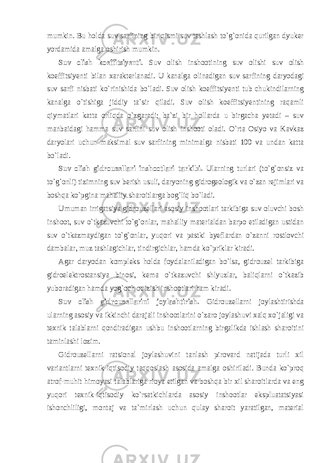 mumkin. Bu holda suv sarfining bir qismi suv tashlash to`g`onida qurilgan dyuker yordamida amalga oshirish mumkin. Suv olish koeffitsiyenti . Suv olish inshootining suv olishi suv olish koeffitsiyenti bilan xarakterlanadi. U kanalga olinadigan suv sarfining daryodagi suv sarfi nisbati ko`rinishida bo`ladi. Suv olish koeffitsiyenti tub chukindilarning kanalga o`tishiga jiddiy ta`sir qiladi. Suv olish koeffitsiyentining raqamli qiymatlari katta orliqda o`zgaradi; ba`zi bir hollarda u birgacha yetadi – suv manbaidagi hamma suv sarfini suv olish inshooti oladi. O`rta Osiyo va Kavkaz daryolari uchun maksimal suv sarfining minimalga nisbati 100 va undan katta bo`ladi. Suv olish gidrouzellari inshootlari tarkibi. Ularning turlari (to`g`onsiz va to`g`onli) tizimning suv berish usuli, daryoning gidrogeologik va o`zan rejimlari va boshqa ko`pgina mahalliy sharoitlarga bog`liq bo`ladi. Umuman irrigatsiya gidrouzellari asosiy inshootlari tarkibiga suv oluvchi bosh inshoot, suv o`tkazuvchi to`g`onlar, mahalliy materialdan barpo etiladigan ustidan suv o`tkazmaydigan to`g`onlar, yuqori va pastki byeflardan o`zanni rostlovchi dambalar, muz tashlagichlar, tindirgichlar, hamda ko`priklar kiradi. Agar daryodan kompleks holda foydalaniladigan bo`lsa, gidrouzel tarkibiga gidroelektrostansiya binosi, kema o`tkazuvchi shlyuzlar, baliqlarni o`tkazib yuboradigan hamda yog`och oqizish inshootlari ham kiradi. Suv olish gidrouzellarini joylashtirish. Gidrouzellarni joylashtirishda ularning asosiy va ikkinchi darajali inshootlarini o`zaro joylashuvi xalq xo`jaligi va texnik talablarni qondiradigan ushbu inshootlarning birgalikda ishlash sharoitini taminlashi lozim. Gidrouzellarni ratsional joylashuvini tanlash pirovard natijada turli xil variantlarni texnik-iqtisodiy taqqoslash asosida amalga oshiriladi. Bunda ko`proq atrof-muhit himoyasi talablariga rioya etilgan va boshqa bir xil sharoitlarda va eng yuqori texnik-iqtisodiy ko`rsatkichlarda asosiy inshootlar ekspluatatsiyasi ishonchliligi, montaj va ta`mirlash uchun qulay sharoit yaratilgan, material 