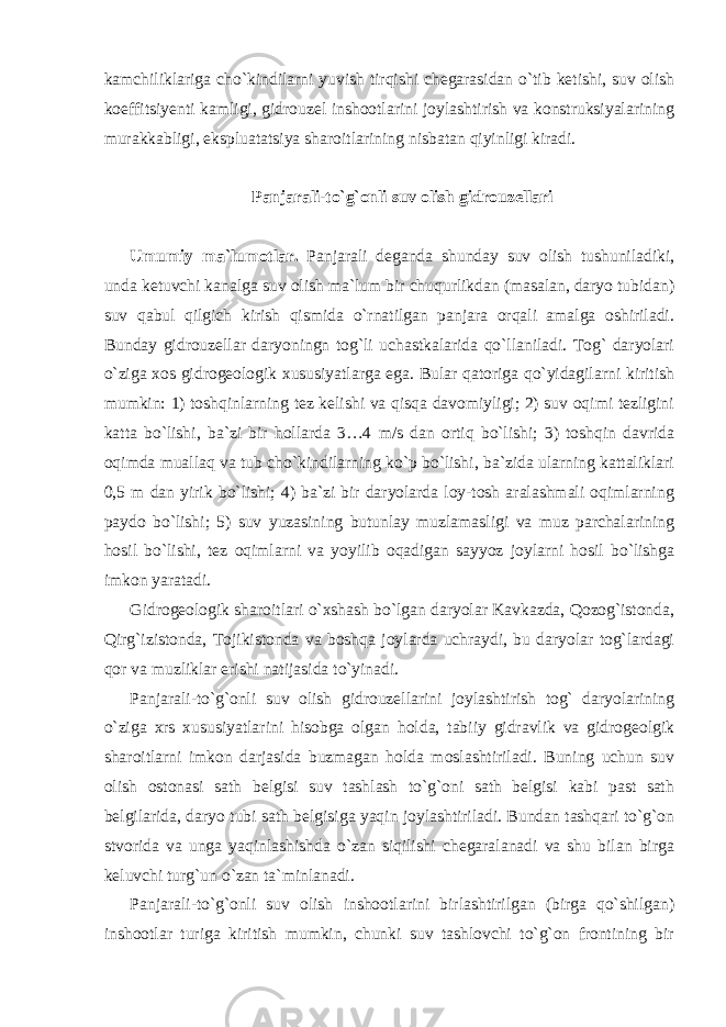 kamchiliklariga cho`kindilarni yuvish tirqishi chegarasidan o`tib ketishi, suv olish koeffitsiyenti kamligi, gidrouzel inshootlarini joylashtirish va konstruksiyalarining murakkabligi, ekspluatatsiya sharoitlarining nisbatan qiyinligi kiradi. Panjarali-to`g`onli suv olish gidrouzellari Umumiy ma`lumotlar. Panjarali deganda shunday suv olish tushuniladiki, unda ketuvchi kanalga suv olish ma`lum bir chuqurlikdan (masalan, daryo tubidan) suv qabul qilgich kirish qismida o`rnatilgan panjara orqali amalga oshiriladi. Bunday gidrouzellar daryoningn tog`li uchastkalarida qo`llaniladi. Tog` daryolari o`ziga xos gidrogeologik xususiyatlarga ega. Bular qatoriga qo`yidagilarni kiritish mumkin: 1) toshqinlarning tez kelishi va qisqa davomiyligi; 2) suv oqimi tezligini katta bo`lishi, ba`zi bir hollarda 3…4 m/s dan ortiq bo`lishi; 3) toshqin davrida oqimda muallaq va tub cho`kindilarning ko`p bo`lishi, ba`zida ularning kattaliklari 0,5 m dan yirik bo`lishi; 4) ba`zi bir daryolarda loy-tosh aralashmali oqimlarning paydo bo`lishi; 5) suv yuzasining butunlay muzlamasligi va muz parchalarining hosil bo`lishi, tez oqimlarni va yoyilib oqadigan sayyoz joylarni hosil bo`lishga imkon yaratadi. Gidrogeologik sharoitlari o`xshash bo`lgan daryolar Kavkazda, Qozog`istonda, Qirg`izistonda, Tojikistonda va boshqa joylarda uchraydi, bu daryolar tog`lardagi qor va muzliklar erishi natijasida to`yinadi. Panjarali-to`g`onli suv olish gidrouzellarini joylashtirish tog` daryolarining o`ziga xrs xususiyatlarini hisobga olgan holda, tabiiy gidravlik va gidrogeolgik sharoitlarni imkon darjasida buzmagan holda moslashtiriladi. Buning uchun suv olish ostonasi sath belgisi suv tashlash to`g`oni sath belgisi kabi past sath belgilarida, daryo tubi sath belgisiga yaqin joylashtiriladi. Bundan tashqari to`g`on stvorida va unga yaqinlashishda o`zan siqilishi chegaralanadi va shu bilan birga keluvchi turg`un o`zan ta`minlanadi. Panjarali-to`g`onli suv olish inshootlarini birlashtirilgan (birga qo`shilgan) inshootlar turiga kiritish mumkin, chunki suv tashlovchi to`g`on frontining bir 