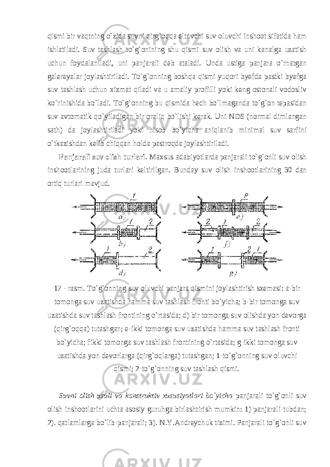 qismi bir vaqtning o`zida suvni qirg`oqqa eltuvchi suv oluvchi inshoot sifatida ham ishlatiladi. Suv tashlash to`g`onining shu qismi suv olish va uni kanalga uzatish uchun foydalaniladi, uni panjarali deb ataladi. Unda ustiga panjara o`rnatgan galereyalar joylashtiriladi. To`g`onning boshqa qismi yuqori byefda pastki byefga suv tashlash uchun xizmat qiladi va u amaliy profilli yoki keng ostonali vodosliv ko`rinishida bo`ladi. To`g`onning bu qismida hech bo`lmaganda to`g`on tepasidan suv avtomatik qo`yiladigan bir oraliq bo`lishi kerak. Uni NDS (normal dimlangan sath) da joylashtiriladi yoki hisob bo`yicha aniqlanib minimal suv sarfini o`tkazishdan kelib chiqqan holda pastroqda joylashtiriladi. Panjarali suv olish turlari. Maxsus adabiyotlarda panjarali to`g`onli suv olish inshootlarining juda turlari keltirilgan. Bunday suv olish inshootlarining 30 dan ortiq turlari mavjud. 17 - rasm. To`g`onning suv oluvchi panjara qismini joylashtirish sxemasi: a-bir tomonga suv uzatishda hamma suv tashlash fronti bo`yicha; b-bir tomonga suv uzatishda suv tashlash frontining o`rtasida; d) bir tomonga suv olishda yon devorga (qirg`oqqa) tutashgan; e-ikki tomonga suv uzatishda hamma suv tashlash fronti bo`yicha; fikki tomonga suv tashlash frontining o`rtasida; g-ikki tomonga suv uzatishda yon devorlarga (qirg`oqlarga) tutashgan; 1-to`g`onning suv oluvchi qismi; 2-to`g`onning suv tashlash qismi . Suvni olish usuli va konstruktiv xususiyatlari bo`yicha panjarali to`g`onli suv olish inshootlarini uchta asosiy guruhga birlashtirish mumkin: 1) panjarali-tubdan; 2). qatlamlarga bo`lib-panjarali; 3). N.Y.Andreychuk tizimi. Panjarali to`g`onli suv 