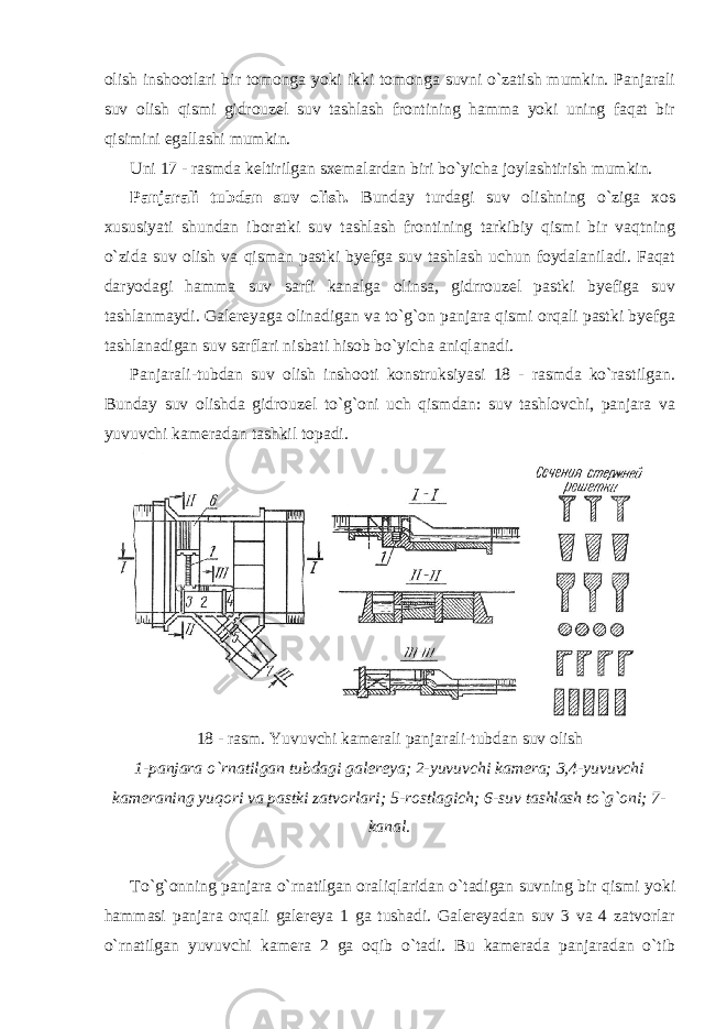 olish inshootlari bir tomonga yoki ikki tomonga suvni o`zatish mumkin. Panjarali suv olish qismi gidrouzel suv tashlash frontining hamma yoki uning faqat bir qisimini egallashi mumkin. Uni 17 - rasmda keltirilgan sxemalardan biri bo`yicha joylashtirish mumkin. Panjarali tubdan suv olish. Bunday turdagi suv olishning o`ziga xos xususiyati shundan iboratki suv tashlash frontining tarkibiy qismi bir vaqtning o`zida suv olish va qisman pastki byefga suv tashlash uchun foydalaniladi. Faqat daryodagi hamma suv sarfi kanalga olinsa, gidrrouzel pastki byefiga suv tashlanmaydi. Galereyaga olinadigan va to`g`on panjara qismi orqali pastki byefga tashlanadigan suv sarflari nisbati hisob bo`yicha aniqlanadi. Panjarali-tubdan suv olish inshooti konstruksiyasi 18 - rasmda ko`rastilgan. Bunday suv olishda gidrouzel to`g`oni uch qismdan: suv tashlovchi, panjara va yuvuvchi kameradan tashkil topadi. 18 - rasm. Yuvuvchi kamerali panjarali-tubdan suv olish 1-panjara o`rnatilgan tubdagi galereya; 2-yuvuvchi kamera; 3,4-yuvuvchi kameraning yuqori va pastki zatvorlari; 5-rostlagich; 6-suv tashlash to`g`oni; 7- kanal. To`g`onning panjara o`rnatilgan oraliqlaridan o`tadigan suvning bir qismi yoki hammasi panjara orqali galereya 1 ga tushadi. Galereyadan suv 3 va 4 zatvorlar o`rnatilgan yuvuvchi kamera 2 ga oqib o`tadi. Bu kamerada panjaradan o`tib 