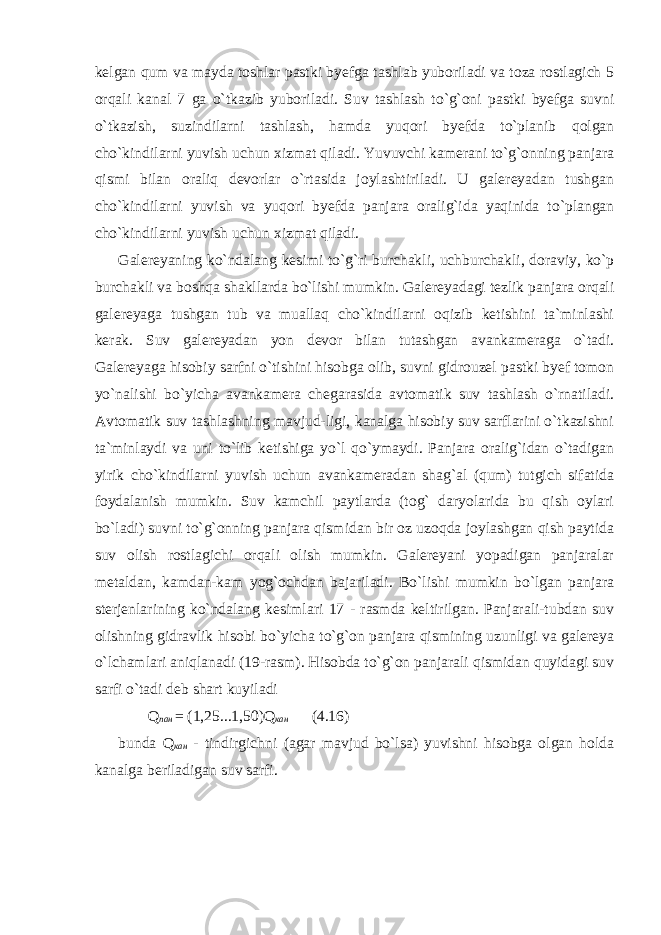 kelgan qum va mayda toshlar pastki byefga tashlab yuboriladi va toza rostlagich 5 orqali kanal 7 ga o`tkazib yuboriladi. Suv tashlash to`g`oni pastki byefga suvni o`tkazish, suzindilarni tashlash, hamda yuqori byefda to`planib qolgan cho`kindilarni yuvish uchun xizmat qiladi. Yuvuvchi kamerani to`g`onning panjara qismi bilan oraliq devorlar o`rtasida joylashtiriladi. U galereyadan tushgan cho`kindilarni yuvish va yuqori byefda panjara oralig`ida yaqinida to`plangan cho`kindilarni yuvish uchun xizmat qiladi. Galereyaning ko`ndalang kesimi to`g`ri burchakli, uchburchakli, doraviy, ko`p burchakli va boshqa shakllarda bo`lishi mumkin. Galereyadagi tezlik panjara orqali galereyaga tushgan tub va muallaq cho`kindilarni oqizib ketishini ta`minlashi kerak. Suv galereyadan yon devor bilan tutashgan avankameraga o`tadi. Galereyaga hisobiy sarfni o`tishini hisobga olib, suvni gidrouzel pastki byef tomon yo`nalishi bo`yicha avankamera chegarasida avtomatik suv tashlash o`rnatiladi. Avtomatik suv tashlashning mavjud-ligi, kanalga hisobiy suv sarflarini o`tkazishni ta`minlaydi va uni to`lib ketishiga yo`l qo`ymaydi. Panjara oralig`idan o`tadigan yirik cho`kindilarni yuvish uchun avankameradan shag`al (qum) tutgich sifatida foydalanish mumkin. Suv kamchil paytlarda (tog` daryolarida bu qish oylari bo`ladi) suvni to`g`onning panjara qismidan bir oz uzoqda joylashgan qish paytida suv olish rostlagichi orqali olish mumkin. Galereyani yopadigan panjaralar metaldan, kamdan-kam yog`ochdan bajariladi. Bo`lishi mumkin bo`lgan panjara sterjenlarining ko`ndalang kesimlari 17 - rasmda keltirilgan. Panjarali-tubdan suv olishning gidravlik hisobi bo`yicha to`g`on panjara qismining uzunligi va galereya o`lchamlari aniqlanadi (19-rasm). Hisobda to`g`on panjarali qismidan quyidagi suv sarfi o`tadi deb shart kuyiladi Q пан = (1,25...1,50)Q кан (4.16) bunda Q кан - tindirgichni (agar mavjud bo`lsa) yuvishni hisobga olgan holda kanalga beriladigan suv sarfi. 